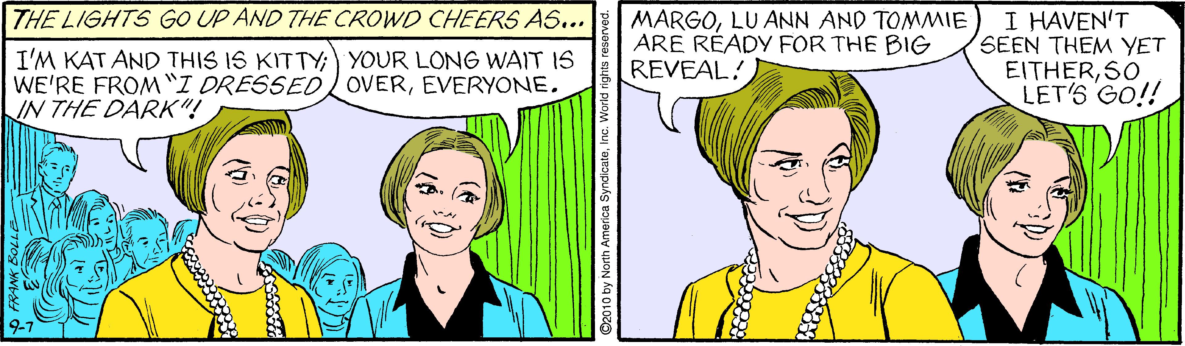 Jaw OCR: THE LIGHTS GO UP AND THE CROWD CHEERS AS... I'M KAT AND THIS IS KITTY; YOUR LONG WAIT IS WE'RE FROM "I DRESSED OVERIN THE DARK"! MARGOLU ANN AND TOMMIE ARE RÉADY FOR THE BIG REVEAL! I HAVEN'T SEEN THEM YET EITHERSO LET'S GO!! 9-7 2010 by North America Sy THE LIGHTS GO UP AND THE CROWD CHEERS AS... I'M KAT AND THIS IS KITTY; YOUR LONG WAIT IS WE'RE FROM "I DRESSED OVERIN THE DARK"! MARGOLU ANN AND TOMMIE ARE RÉADY FOR THE BIG REVEAL! I HAVEN'T SEEN THEM YET EITHERSO LET'S GO!! 9-7 2010 by North America Sy
