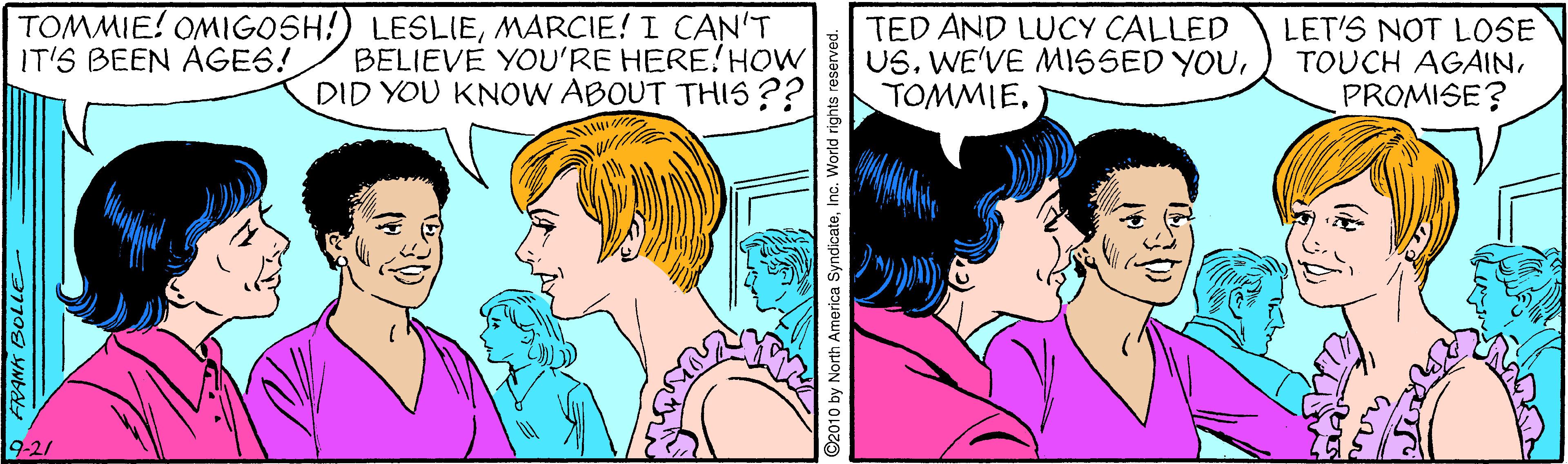 Jaw OCR: TOMMIE! OMIGOSH!) LESLIEMARCIE! I CAN'T BELIEVE YOU'RE HERE!HOW DID YOU KNOW ABOUT THIS ?? TED AND LUCY CALLED US. WE'VE MISSED YOULET'S NOT LOSE TOUCH AGAINPROMISE? IT'S BEEN AGES! 9-21 FRANK BOLLE ©2010 by North America SyndicateInc. World rights reserved. TOMMIE! OMIGOSH!) LESLIEMARCIE! I CAN'T BELIEVE YOU'RE HERE!HOW DID YOU KNOW ABOUT THIS ?? TED AND LUCY CALLED US. WE'VE MISSED YOULET'S NOT LOSE TOUCH AGAINPROMISE? IT'S BEEN AGES! 9-21 FRANK BOLLE ©2010 by North America SyndicateInc. World rights reserved.