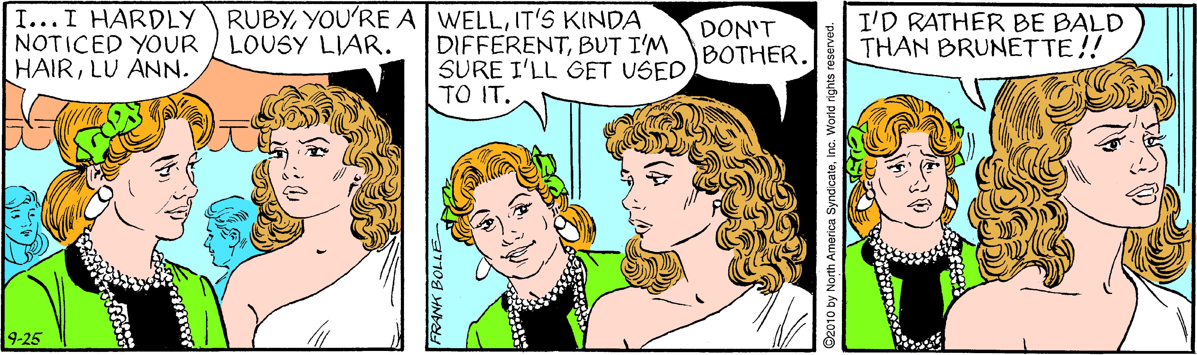 Happy OCR: RUBYIT'S KINDA I...I HARDLY NOTICED YOUR / LOUSY LIAR. HAIRLU ANN. DIFFERENTBUT I'M SURE I'LL GET USED TO IT. DON'T BOTHER. I'D RATHER BE BALD THAN BRUNETTE!! 9-25 FRANK BOLLE- rth America Syndicate World rights reserved. RUBYYOU'RE A WELLIT'S KINDA I...I HARDLY NOTICED YOUR / LOUSY LIAR. HAIRLU ANN. DIFFERENTBUT I'M SURE I'LL GET USED TO IT. DON'T BOTHER. I'D RATHER BE BALD THAN BRUNETTE!! 9-25 FRANK BOLLE- rth America Syndicate World rights reserved.