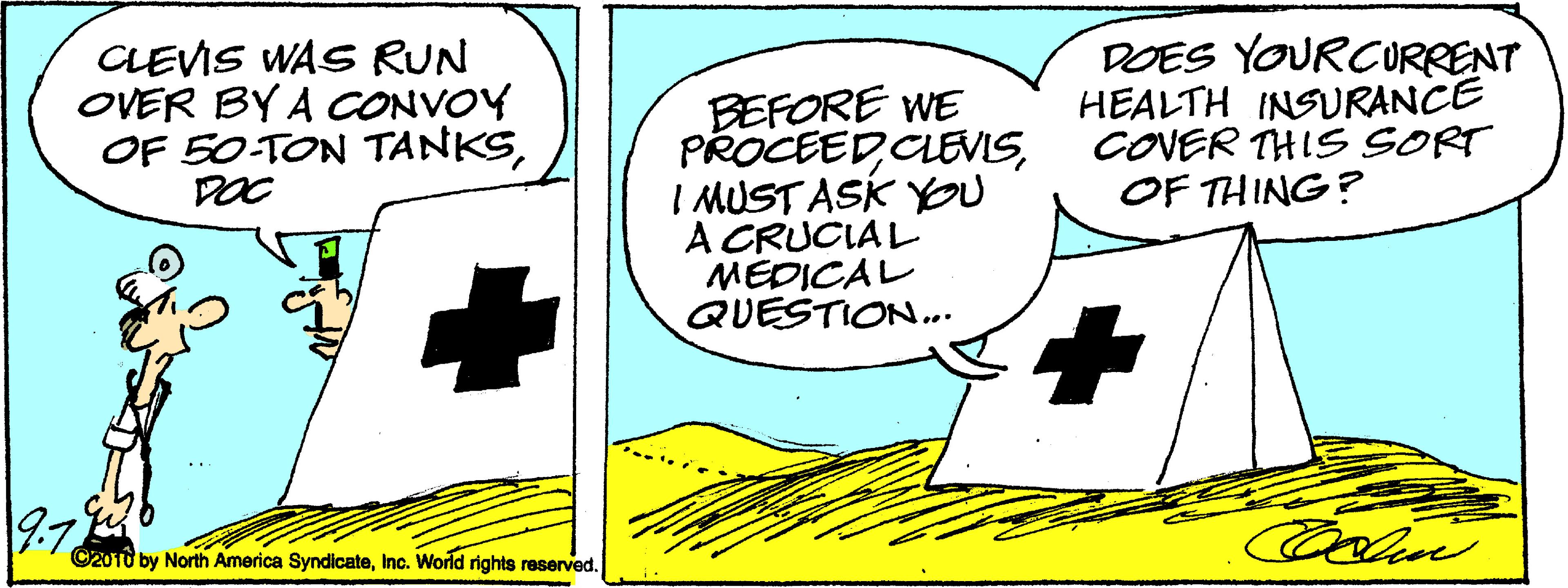 Illustration OCR: CLEVIS WAS RUN OVER BY A CONVOY OF 50 TON TANKSDOC BEFORE WE PROCEEDI MUST ASK YOU A CRUCIAL MEDICAL QUESTION... DOES YOURCURRENT HEALTH INSURANCE COVER THIS SORT OF THING? 9.7 C2010 by North America SyndicateInc. World rights reserved. CLEVIS WAS RUN OVER BY A CONVOY OF 50 TON TANKSDOC BEFORE WE PROCEEDI MUST ASK YOU A CRUCIAL MEDICAL QUESTION... DOES YOURCURRENT HEALTH INSURANCE COVER THIS SORT OF THING? 9.7 C2010 by North America SyndicateInc. World rights reserved.