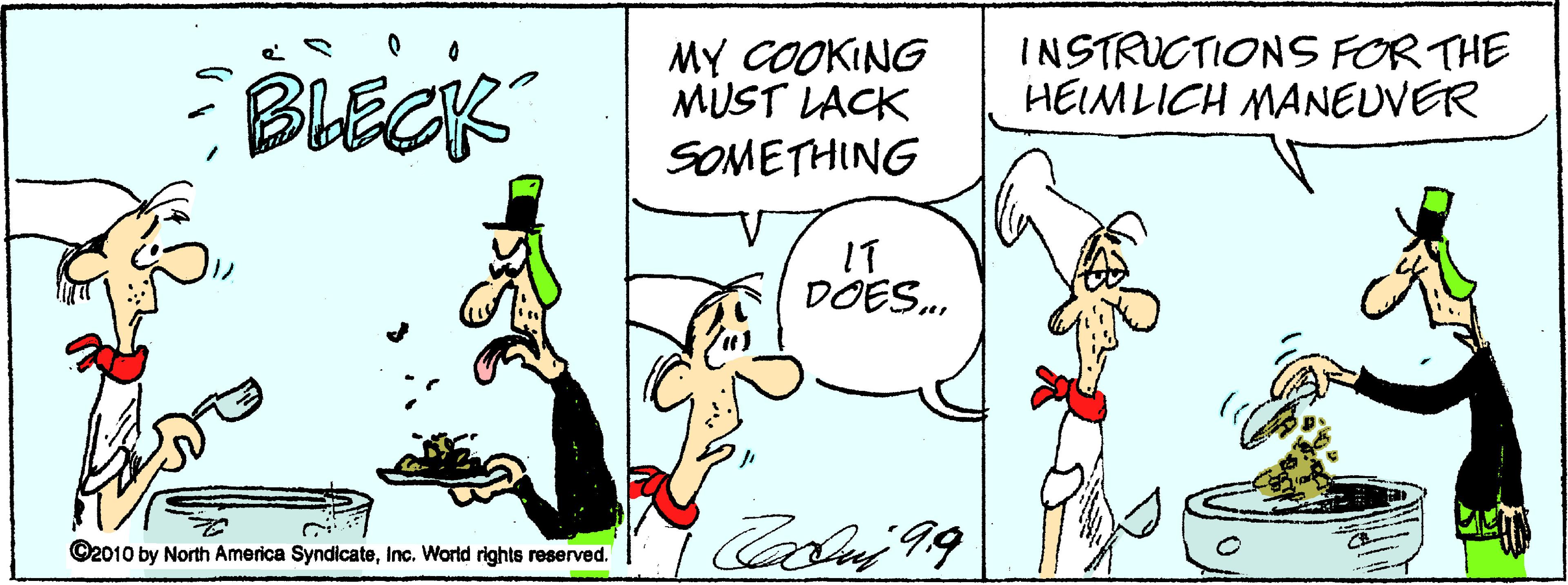 Fiction OCR: BLECK MY COOKING MUST LACK INSTRUCTIONS FORTHE HEIMLICH MANEUVER SOMETHING IT DOES. ©2010 by North America SyndicateInc. World rights reserved. BLECK MY COOKING MUST LACK INSTRUCTIONS FORTHE HEIMLICH MANEUVER SOMETHING IT DOES. ©2010 by North America SyndicateInc. World rights reserved.