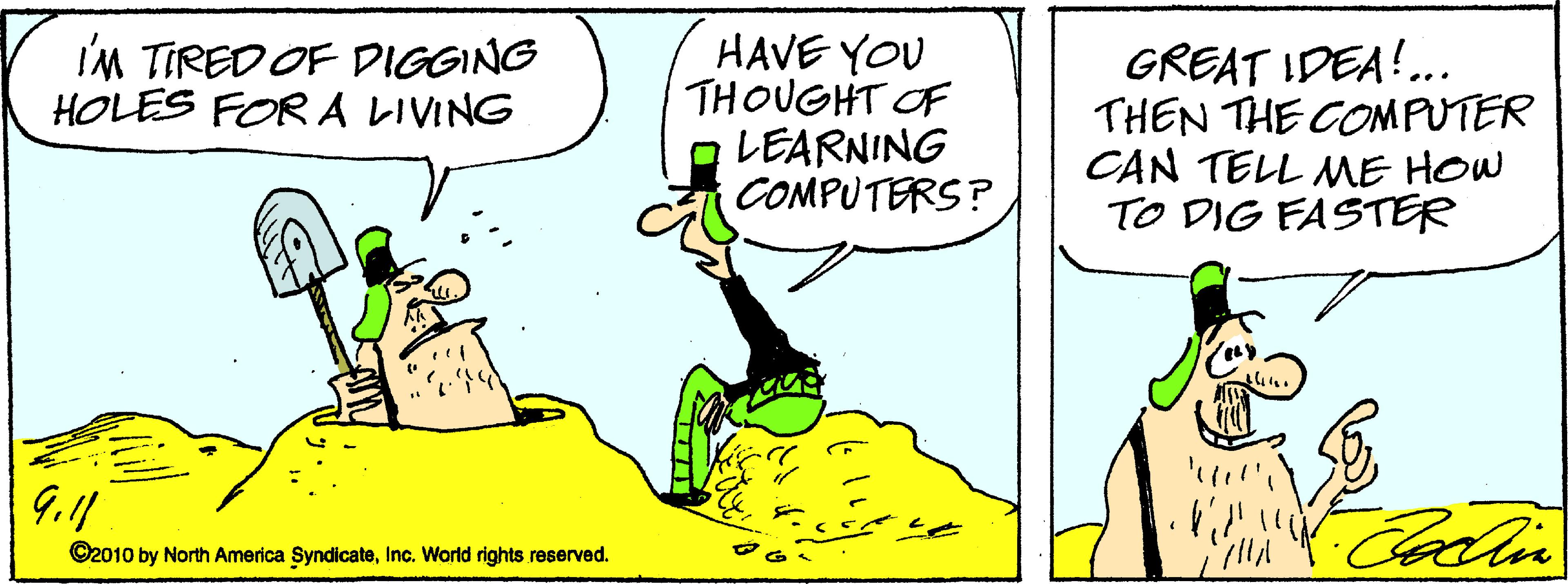 Conversation OCR: HAVE YOU THOUGHT OF O LEARNING COMPUTERS? I'M TIRED OF DIGGING HOLES FOR A LIVING GREAT IDEA!.. THEN THE COMPUTER CAN TELL ME HOW TO DIG FASTER Coatin ©2010 by North America SyndicateInc. World rights reserved. HAVE YOU THOUGHT OF O LEARNING COMPUTERS? I'M TIRED OF DIGGING HOLES FOR A LIVING GREAT IDEA!.. THEN THE COMPUTER CAN TELL ME HOW TO DIG FASTER Coatin ©2010 by North America SyndicateInc. World rights reserved.