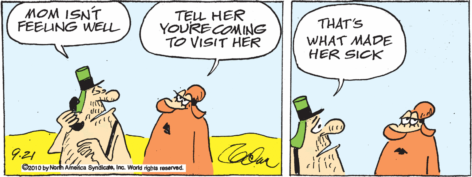 Cartoon OCR: MOM ISNT FEEUNG WELL TELL HER YOURE COMING TO VISIT HER THAT'S WHAT MADE HER SICK 9.21 ©2010 by North Amenca SyndicateInc. World rights reserved. MOM ISNT FEEUNG WELL TELL HER YOURE COMING TO VISIT HER THAT'S WHAT MADE HER SICK 9.21 ©2010 by North Amenca SyndicateInc. World rights reserved.