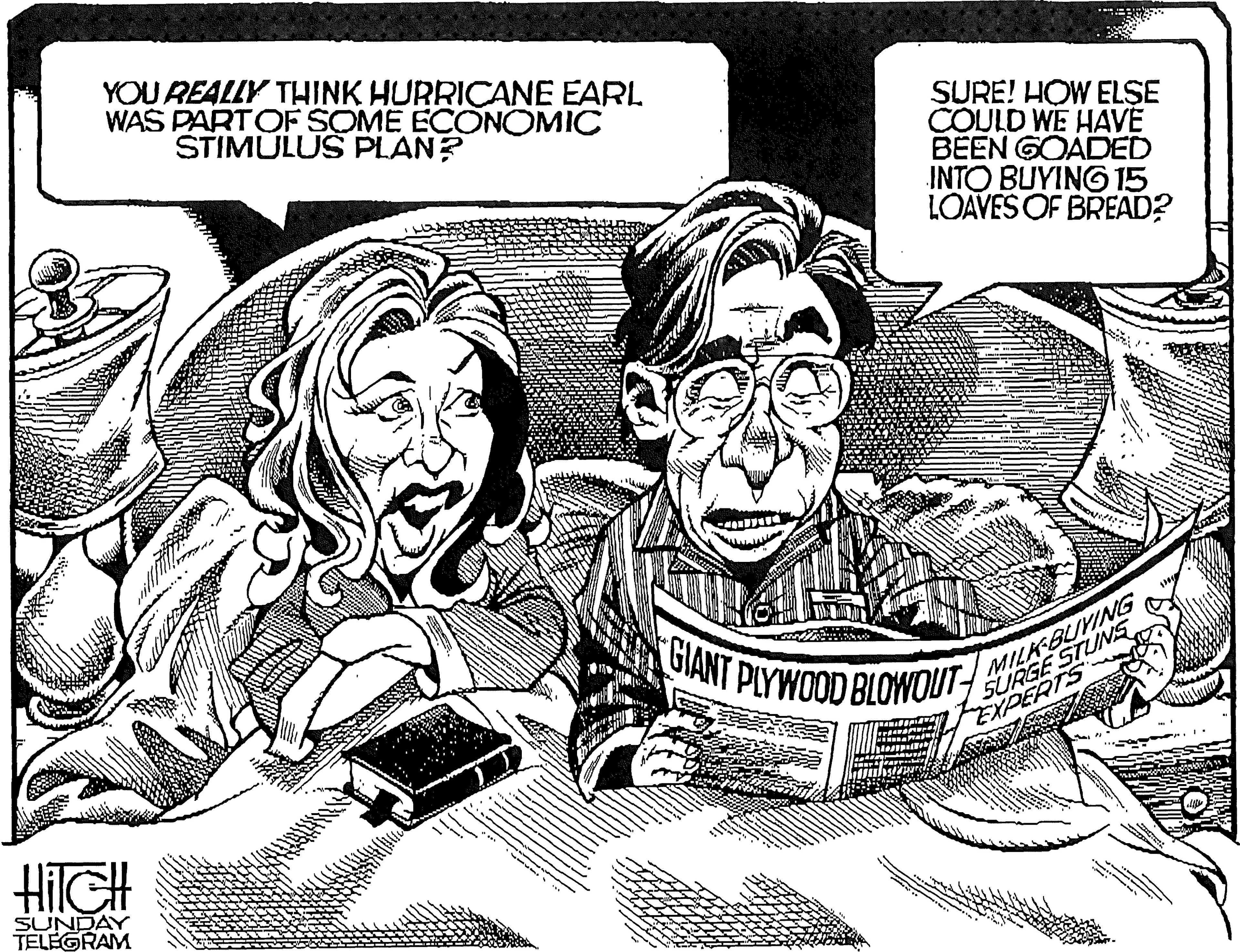 Comics OCR: YOU REALLY THINK HURRICANE EARI WAS PARTOF SOME ECONOMIC STIMULUS PLAN? SURE! HOW ELSE COULD WE HAVE BEEN GOADED INTO BUYING 15 LOAVES OF BREAD? MILKBUYING SURGE STUNS EXPERTS GIANT PLYWOOD BLOWOUT HilGH SUNDAY TELEGRAM YOU REALLY THINK HURRICANE EARI WAS PARTOF SOME ECONOMIC STIMULUS PLAN? SURE! HOW ELSE COULD WE HAVE BEEN GOADED INTO BUYING 15 LOAVES OF BREAD? MILKBUYING SURGE STUNS EXPERTS GIANT PLYWOOD BLOWOUT HilGH SUNDAY TELEGRAM