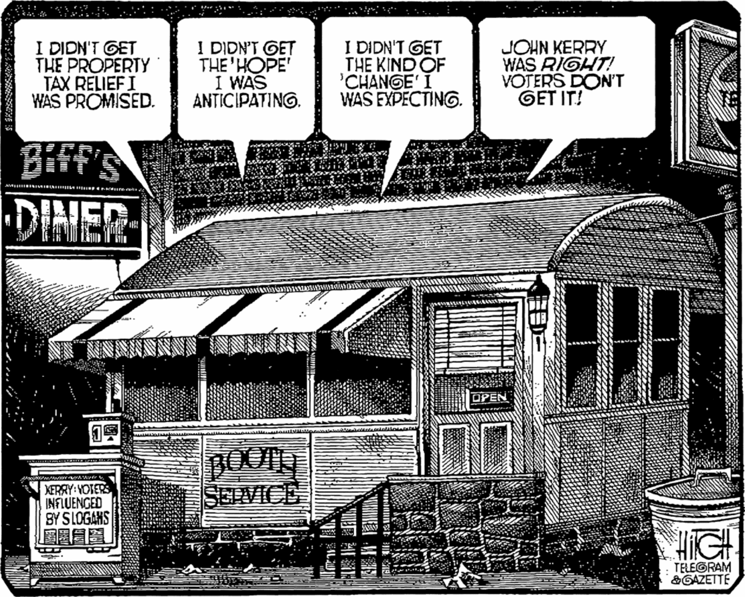 Drawing OCR: I DIDN'T GET THE PROPERTY TAX RELIEFI WAS PROMISED. I DIDN'T GET THE'HOPE' I WAS ANTICIPATING. I DIDN'T GET THE KIND OF 'CHANGE' I WAS EXPECTING. JOHN KERRY WAS RIGHT! VOTERS DON'T GET IT! DINER BOOTH SELVICE XERRY: YOTERS INFLUENGED BY SLOGAHS HiGH TELEGRAM &GAZETTE I DIDN'T GET THE PROPERTY TAX RELIEFI WAS PROMISED. I DIDN'T GET THE'HOPE' I WAS ANTICIPATING. I DIDN'T GET THE KIND OF 'CHANGE' I WAS EXPECTING. JOHN KERRY WAS RIGHT! VOTERS DON'T GET IT! DINER BOOTH SELVICE XERRY: YOTERS INFLUENGED BY SLOGAHS HiGH TELEGRAM &GAZETTE