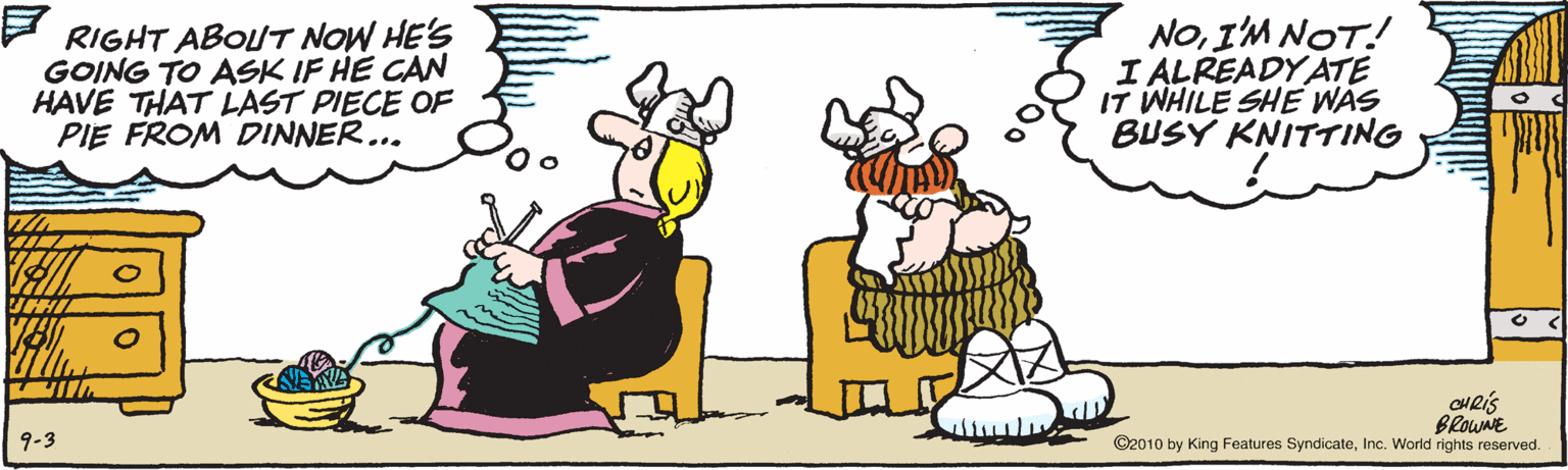 Humour OCR: - RIGHT ABOUT NOW HE'S GOING TO ASK IF HE CAN HAVE THAT LAST PIECE OF PIE FROM DINNER... NOIM NOT! I ALREADYATE IT WHILE SHE WAS BUSY KNITTING CHRIS BROWNE ©2010 by King Features SyndicateInc. World rights reserved. 9-3 - RIGHT ABOUT NOW HE'S GOING TO ASK IF HE CAN HAVE THAT LAST PIECE OF PIE FROM DINNER... NOIM NOT! I ALREADYATE IT WHILE SHE WAS BUSY KNITTING CHRIS BROWNE ©2010 by King Features SyndicateInc. World rights reserved. 9-3