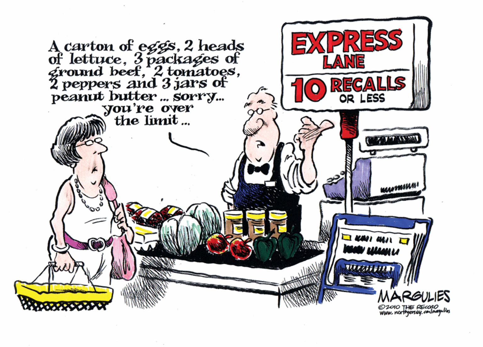 Humour OCR: EXPRESS LANE A carton of eggs2 heads of lettuce3 packages of ground heefpeppers and 3 jars of peanut butter . sorry. you're over the limit . 10 RECALLS OR LESS ... MARSULIES O2010 THE RECOLO www.northjesay.conlmelies EXPRESS LANE A carton of eggs2 heads of lettuce3 packages of ground heef^2 tomatoespeppers and 3 jars of peanut butter . sorry. you're over the limit . 10 RECALLS OR LESS ... MARSULIES O2010 THE RECOLO www.northjesay.conlmelies