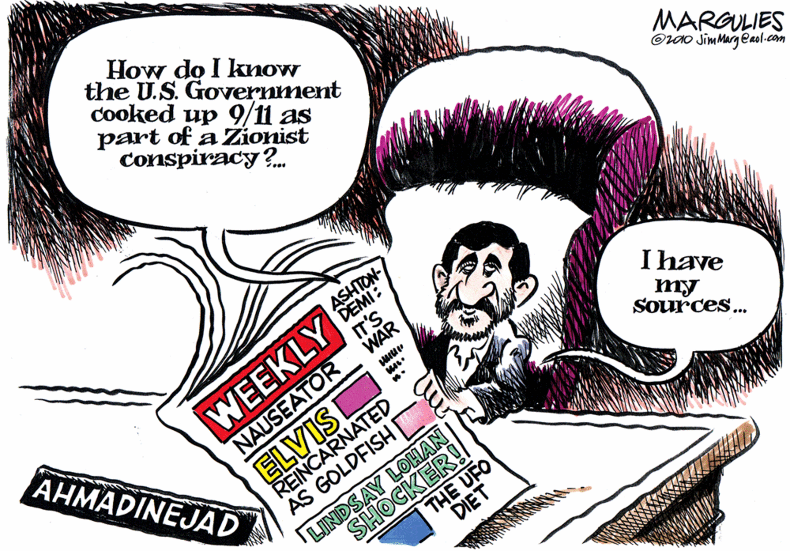 Fiction OCR: How do I know the U.S. Government cooked up 9/11 as part of a Zionist conspiracy?. MARGULIES OUO JimMarg eaol.com ASHTON- DEMI: IT'S WAR WEEKLY NAUSEATOR ELVIS AHMADINEJAD I have ?????? my Sources.. REINCARNATED AS GOLDFISH E LINDSAY LOHAN SHOCKER! THE UFO DIET How do I know the U.S. Government cooked up 9/11 as part of a Zionist conspiracy?. MARGULIES OUO JimMarg eaol.com ASHTON- DEMI: IT'S WAR WEEKLY NAUSEATOR ELVIS AHMADINEJAD I have ?????? my Sources.. REINCARNATED AS GOLDFISH E LINDSAY LOHAN SHOCKER! THE UFO DIET