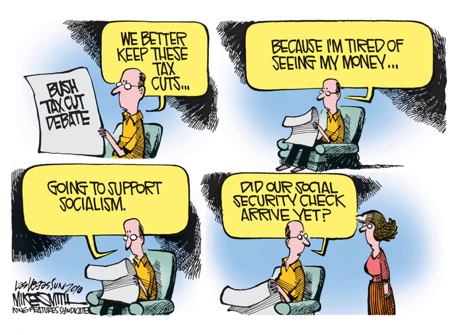 Font OCR: WE BETTER KEEP THESE TAX CUTS. BECAUSE IM TIRED OF SEEING MY MONEY... BUSH TAX CUT VEBATE GOING TO SUPFORT SOCIALISM. DID OUR SOCIAL SECURITY CHECK ARRIVE YET? MIKE T KNGFEATURES SYNDICATE WE BETTER KEEP THESE TAX CUTS. BECAUSE IM TIRED OF SEEING MY MONEY... BUSH TAX CUT VEBATE GOING TO SUPFORT SOCIALISM. DID OUR SOCIAL SECURITY CHECK ARRIVE YET? MIKE T KNGFEATURES SYNDICATE