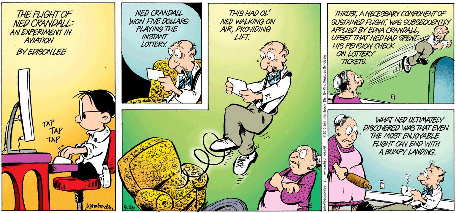 Comic book OCR: THE FLIGHT OF NED CRANDALL: AN EXPERIMENT IN AVIATION NED CRANDALL WON FINE DOLLARS PLAYING THE INSTANT LOTTERY. THIS HAD OL' NED WALKING ON AIRPROVIDING LIFT. THRUSTANECESSARY COMPONENNT OF SUSTAINED FLIGHTWAS SUBSEQUENNTY APPLIED BY EDNA CRANDALLUPSET THAT NED HAD SPENT HIS PENSION OCHECK ON LOTTERY TICKETS. BY EDISONLEE TAP TAP TAP WHAT NED ULTIMATELY DISCOVERED WAS THAT EVEN THE MOST ENJOYABLE FLIGHT CAN END WITH A BUMPY LANDING. ? adandr. 9.26 THE FLIGHT OF NED CRANDALL: AN EXPERIMENT IN AVIATION NED CRANDALL WON FINE DOLLARS PLAYING THE INSTANT LOTTERY. THIS HAD OL' NED WALKING ON AIRPROVIDING LIFT. THRUSTANECESSARY COMPONENNT OF SUSTAINED FLIGHTWAS SUBSEQUENNTY APPLIED BY EDNA CRANDALLUPSET THAT NED HAD SPENT HIS PENSION OCHECK ON LOTTERY TICKETS. BY EDISONLEE TAP TAP TAP WHAT NED ULTIMATELY DISCOVERED WAS THAT EVEN THE MOST ENJOYABLE FLIGHT CAN END WITH A BUMPY LANDING. ? adandr. 9.26
