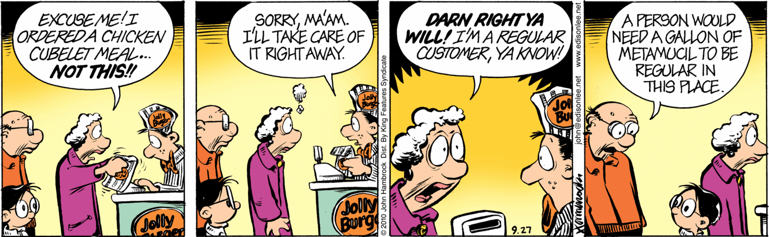 Comics OCR: EXCUSE ME!I ORDEREDA CHICKEN CUBELET MEAL.. NOT THIS! SORRYMA'AM. I'LL TAKE CARE OF IT RIGHT AWAY. DARN RIGHT YA WILL! I'MAREGULAR CUSTOMERYA KNOW! A PER9ON WOULD NEED A GALLON OF METAMUCIL TO BE REGULAR IN THIS PLACE. Jolly Jolly BOurg 9.27 etwww.edisonlee.net EXCUSE ME!I ORDEREDA CHICKEN CUBELET MEAL.. NOT THIS! SORRYMA'AM. I'LL TAKE CARE OF IT RIGHT AWAY. DARN RIGHT YA WILL! I'MAREGULAR CUSTOMERYA KNOW! A PER9ON WOULD NEED A GALLON OF METAMUCIL TO BE REGULAR IN THIS PLACE. Jolly Jolly BOurg 9.27 etwww.edisonlee.net