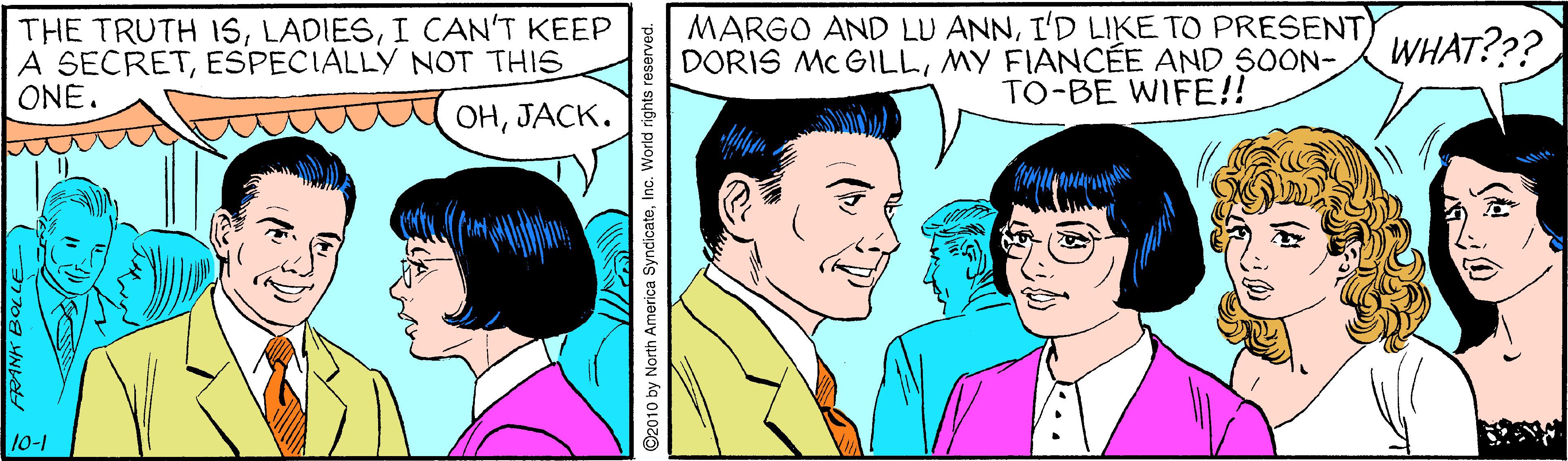 Organism OCR: THE TRUTH ISI CAN'T KEEP A SECRETESPECIALLY NOT THIS ONE. MARGO AND LU ANNI'D LIKE TO PRESENT DORIS MC GILLMY FIANCEE AND SOON- TO-BE WIFE!! WHAT??? ??????. 10-1 ©2010 by North America SyndicateInc. World rights reserved. THE TRUTH ISI CAN'T KEEP A SECRETESPECIALLY NOT THIS ONE. MARGO AND LU ANNI'D LIKE TO PRESENT DORIS MC GILLMY FIANCEE AND SOON- TO-BE WIFE!! WHAT??? ??????. 10-1 ©2010 by North America SyndicateInc. World rights reserved.