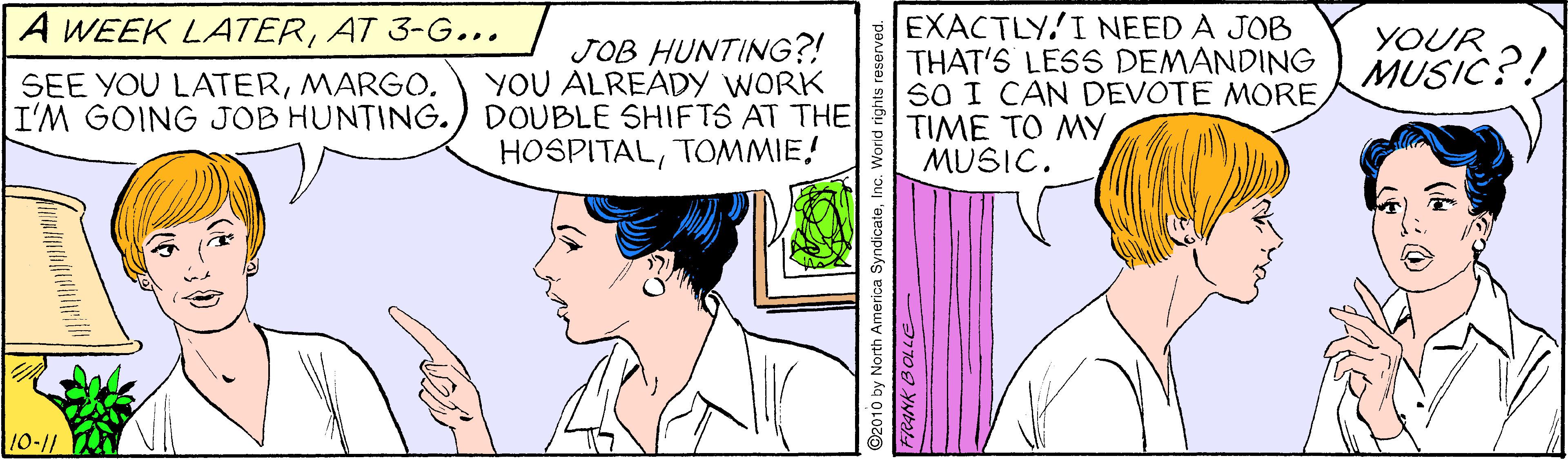 Ear OCR: EXACTLY.I NEED A JOB THAT'S LESS DEMANDING MUSIC?! SO I CAN DEVOTE MORETIME TO MY MUSIC. A WEEK LATERAT 3-G... YOUR JOB HUNTING?! YOU ALREADY WORK DOUBLE SHIFTS AT THE HOSPITALTOMMIE! SEE YOU LATERMARGO. I'M GOING JOB HUNTING. 10-11 ©2010 by North America SyndicateInc. W EXACTLY.I NEED A JOB THAT'S LESS DEMANDING MUSIC?! SO I CAN DEVOTE MORETIME TO MY MUSIC. A WEEK LATERAT 3-G... YOUR JOB HUNTING?! YOU ALREADY WORK DOUBLE SHIFTS AT THE HOSPITALTOMMIE! SEE YOU LATERMARGO. I'M GOING JOB HUNTING. 10-11 ©2010 by North America SyndicateInc. W