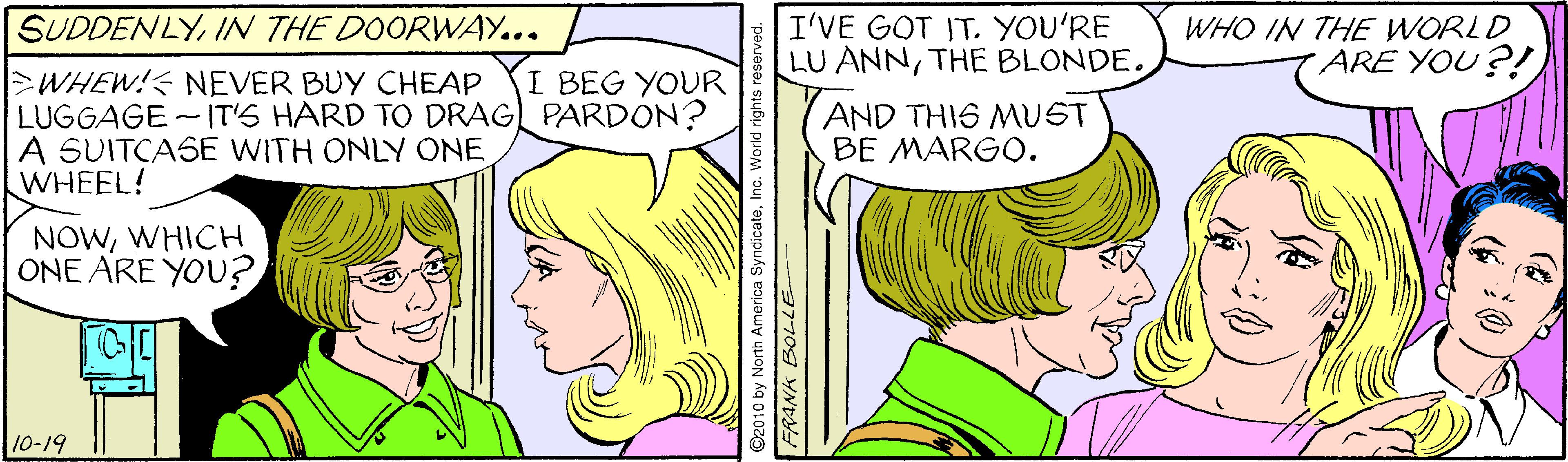 Font OCR: SUDDENLYIN THE DOORWAY... I'VE GOT IT. YOU'RE LU ANNTHE BLONDE. WHO IN THE WORLD ARE YOU?! >WHEW!< NEVER BUY CHEAP LUGGAGE - IT'S HARD TO DRAG) PARDON? A SUITCASE WITH ONLY ONE WHEEL! I BEG YOUR AND THIS MUST BE MARGO. NOWWHICH ONE ARE YOU? 10-19 ©2010 by North America SyndicateInc. World rights re FRANK BOLLE SUDDENLYIN THE DOORWAY... I'VE GOT IT. YOU'RE LU ANNTHE BLONDE. WHO IN THE WORLD ARE YOU?! >WHEW!< NEVER BUY CHEAP LUGGAGE - IT'S HARD TO DRAG) PARDON? A SUITCASE WITH ONLY ONE WHEEL! I BEG YOUR AND THIS MUST BE MARGO. NOWWHICH ONE ARE YOU? 10-19 ©2010 by North America SyndicateInc. World rights re FRANK BOLLE