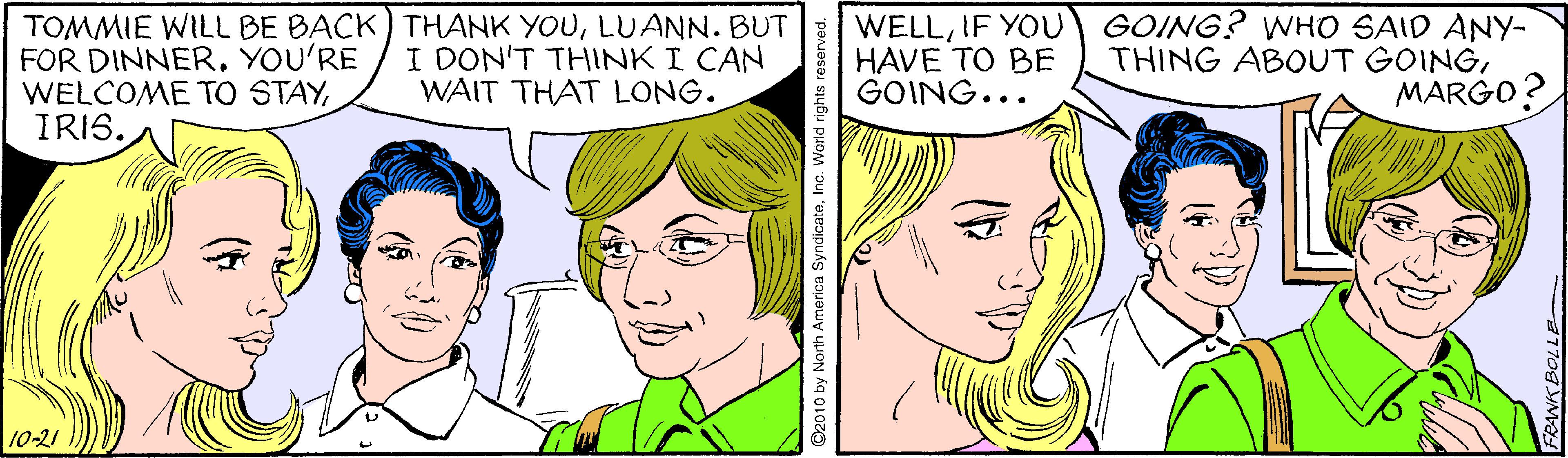 Mouth OCR: TOMMIE WILL BE BACK) THANK YOULUANN. BUT FOR DINNERYOU'RE WELCOME TO STAYIRIS. WELLIF YOU HAVE TO BE GOING... GOING? WHO SAID ANY- THING ABOUT GOINGMARGO? I DON'T THINK I CAN WAIT THAT LONG. 10-21 ©2010 by North America SyndicatoInc. Warld rights rese TOMMIE WILL BE BACK) THANK YOULUANN. BUT FOR DINNERYOU'RE WELCOME TO STAYIRIS. WELLIF YOU HAVE TO BE GOING... GOING? WHO SAID ANY- THING ABOUT GOINGMARGO? I DON'T THINK I CAN WAIT THAT LONG. 10-21 ©2010 by North America SyndicatoInc. Warld rights rese