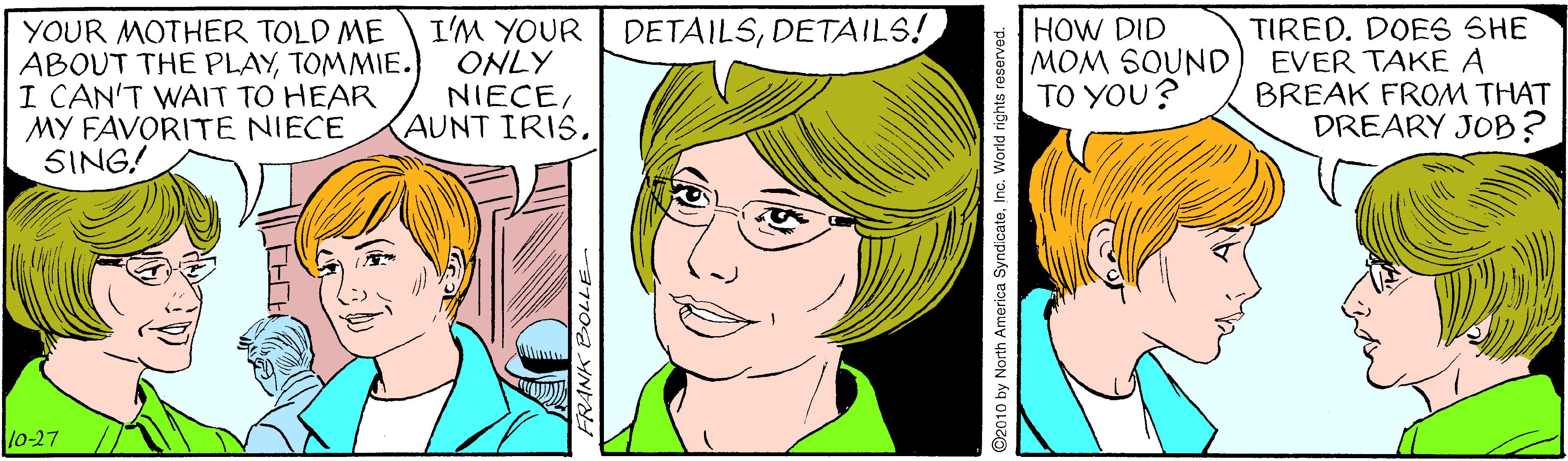 Facial expression OCR: I'M YOUR ONLY NIECEHOW DID MOM SOUND TO YOU? TIRED. DOES SHE EVER TAKE A BREAK FROM THAT DREARY JOB? DETAILSDETAILS! YOUR MOTHER TOLD ME ABOUT THE PLAYTOMMIE. I CAN'T WAIT TO HEAR MY FAVORITE NIECE SING! lo-27 ©2010 by North America SyndicateInc. World rights reserved. I'M YOUR ONLY NIECEAUNT IRISHOW DID MOM SOUND TO YOU? TIRED. DOES SHE EVER TAKE A BREAK FROM THAT DREARY JOB? DETAILSDETAILS! YOUR MOTHER TOLD ME ABOUT THE PLAYTOMMIE. I CAN'T WAIT TO HEAR MY FAVORITE NIECE SING! lo-27 ©2010 by North America SyndicateInc. World rights reserved.