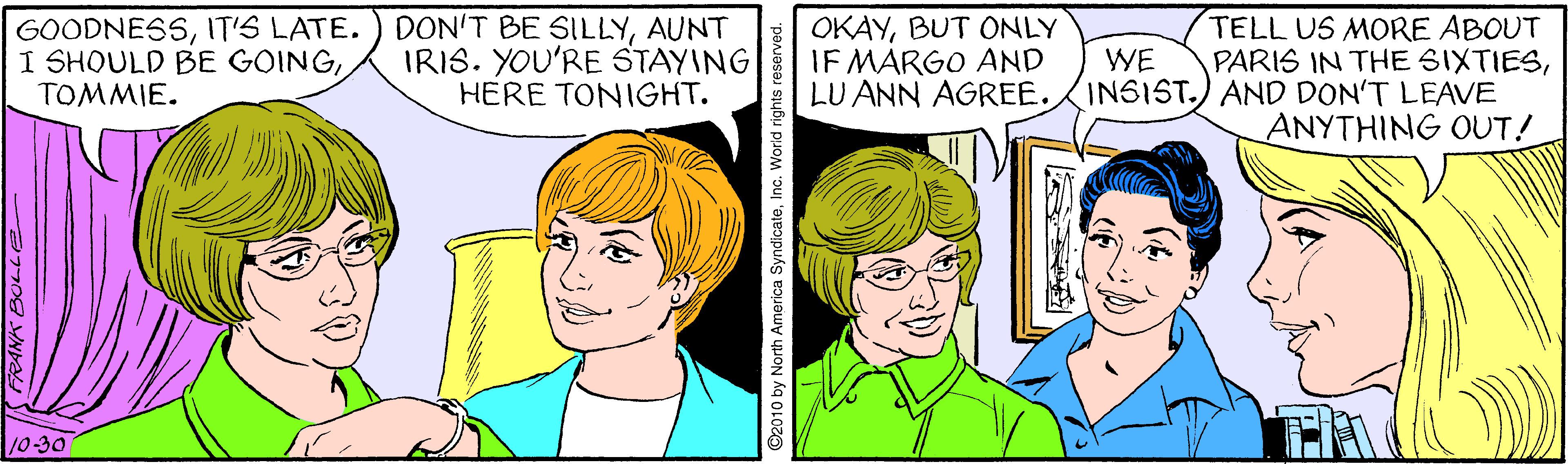 Mouth OCR: GOODNESSAUNT I SHOULD BE GOINGTOMMIE. TELL US MORE ABOUT PARIS IN THE SIXTIESLU ANN AGREE.INSIST.) AND DON'T LEAVE ANYTHING OUT! OKAYBUT ONLY IF MARGO AND IRIS. YOU'RE STAYING HERE TONIGHT. WE 10-30 GOODNESSIT'S LATE. ) DON'T BE SILLYAUNT I SHOULD BE GOINGTOMMIE. TELL US MORE ABOUT PARIS IN THE SIXTIESLU ANN AGREE.INSIST.) AND DON'T LEAVE ANYTHING OUT! OKAYBUT ONLY IF MARGO AND IRIS. YOU'RE STAYING HERE TONIGHT. WE 10-30