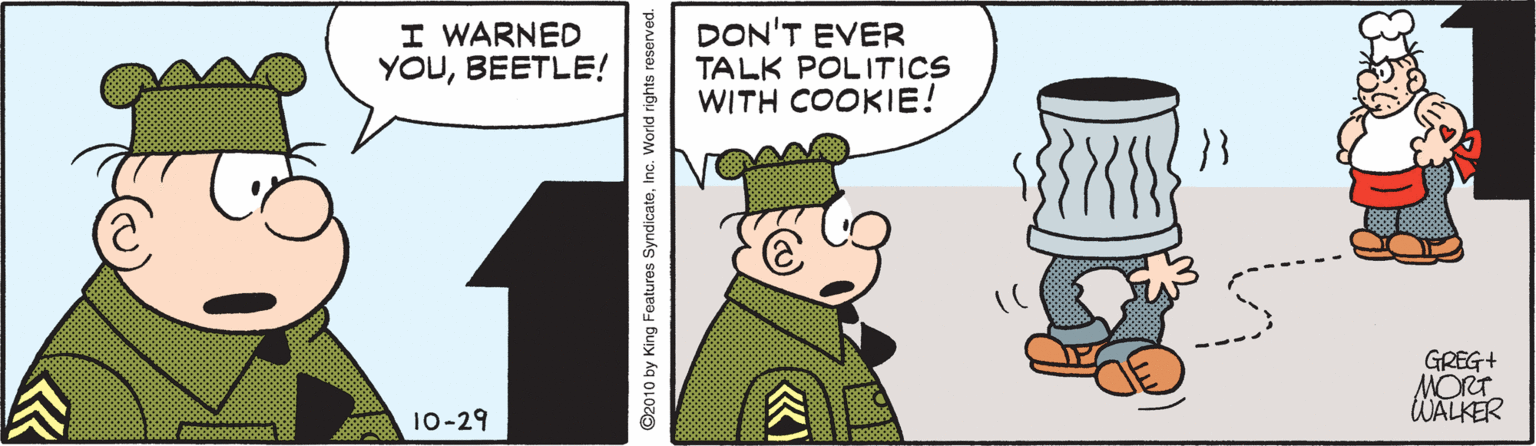 Animated cartoon OCR: I WARNED YOUBEETLE! DON'T EVER TALK POLITICS WITH COOKIE! GREG+ MORT WALKER 10-29 ©2010 by King Features SyndicatoInc. World rights reserved. «) I WARNED YOUBEETLE! DON'T EVER TALK POLITICS WITH COOKIE! GREG+ MORT WALKER 10-29 ©2010 by King Features SyndicatoInc. World rights reserved. «)