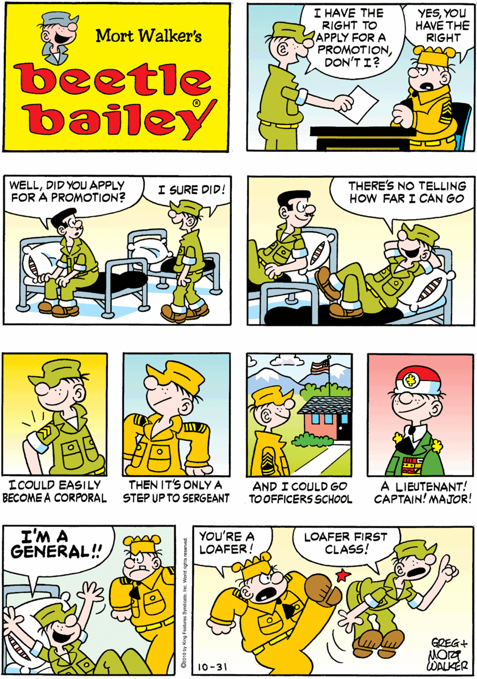 Parallel OCR: I HAVE THE RIGHT TO APPLY FOR A PROMOTIONDON'T I? YESYOU HAVÉ THE RIGHT ANDI HAVE THE RIGHT TO TOSS IT IN THE BASKET Mort Walker's beetle bailey WELLDID YOU APPLY FOR A PROMOTION? I SURE DID! THERE'S NO TELLING HOW FAR I CAN GO ICOULD EASILY BECOME A CORPORAL THEN IT'S ONLY A STEP UP TO SERGEANT I'M A GENERAL! YOU'RE A LOAFER! LOAFER FIRST CLASS! EREG+ AND I COULD GO TOOFFICERS SCHOOL A LIEUTENANT! CAPTAIN! MAJOR! 10-31 DALKER I HAVE THE RIGHT TO APPLY FOR A PROMOTIONDON'T I? YESYOU HAVÉ THE RIGHT ANDI HAVE THE RIGHT TO TOSS IT IN THE BASKET Mort Walker's beetle bailey WELLDID YOU APPLY FOR A PROMOTION? I SURE DID! THERE'S NO TELLING HOW FAR I CAN GO ICOULD EASILY BECOME A CORPORAL THEN IT'S ONLY A STEP UP TO SERGEANT I'M A GENERAL! YOU'RE A LOAFER! LOAFER FIRST CLASS! EREG+ AND I COULD GO TOOFFICERS SCHOOL A LIEUTENANT! CAPTAIN! MAJOR! 10-31 DALKER