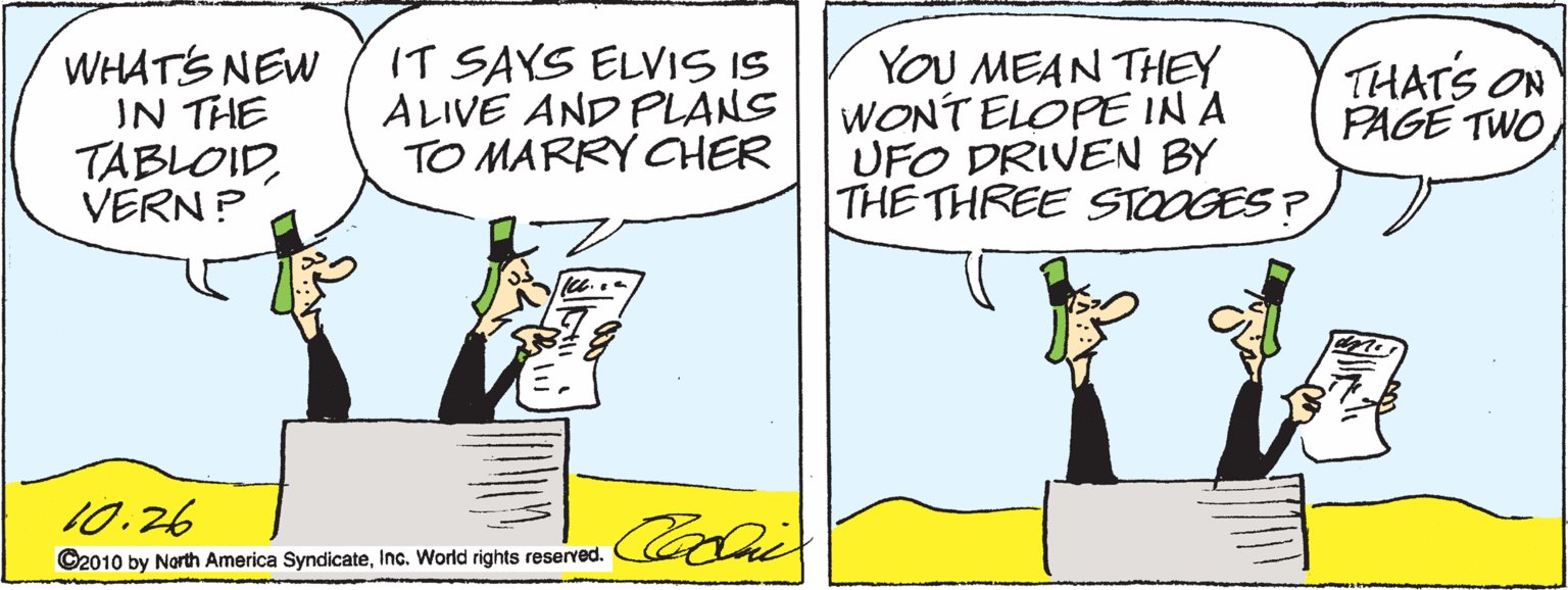 Illustration OCR: WHATS NEW IN THE TABLOIDVERN ? IT SAYS ELVIS IS ALIVE AND PLANS TO MARRY CHER YOU MEAN THEEY WONT ELOPE IN A UFO DRIVEN BY THE THREE STOOGES ? THATS ON PAGE TWO 10.26 ©2010 by North America SyndicateInc. World rights reserved. WHATS NEW IN THE TABLOIDVERN ? IT SAYS ELVIS IS ALIVE AND PLANS TO MARRY CHER YOU MEAN THEEY WONT ELOPE IN A UFO DRIVEN BY THE THREE STOOGES ? THATS ON PAGE TWO 10.26 ©2010 by North America SyndicateInc. World rights reserved.