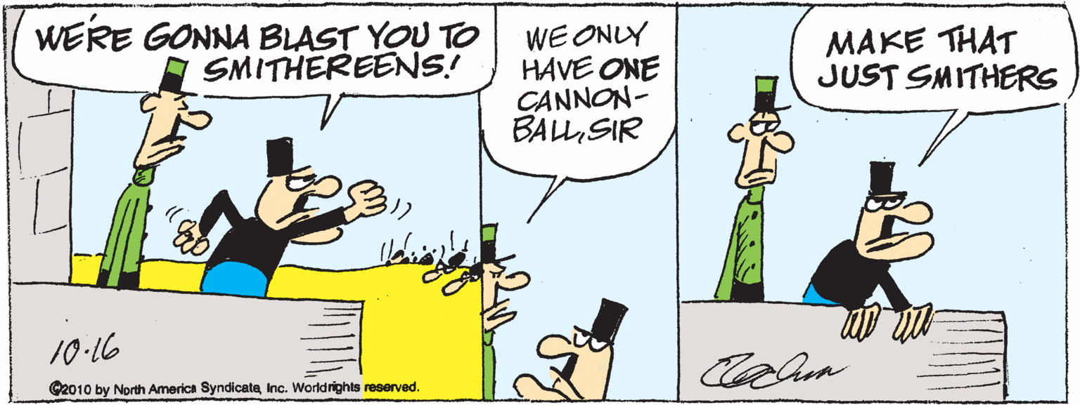 Fiction OCR: WERE GONNA BLAST YOU TO A SMITHEREENS! WE ONLY HAVE ONE CANNON- BALLSIR MAKE THAT JUST SMITHERS 10-16 C2010 by North America SyndicateInc. Worldrights reserved. WERE GONNA BLAST YOU TO A SMITHEREENS! WE ONLY HAVE ONE CANNON- BALLSIR MAKE THAT JUST SMITHERS 10-16 C2010 by North America SyndicateInc. Worldrights reserved.