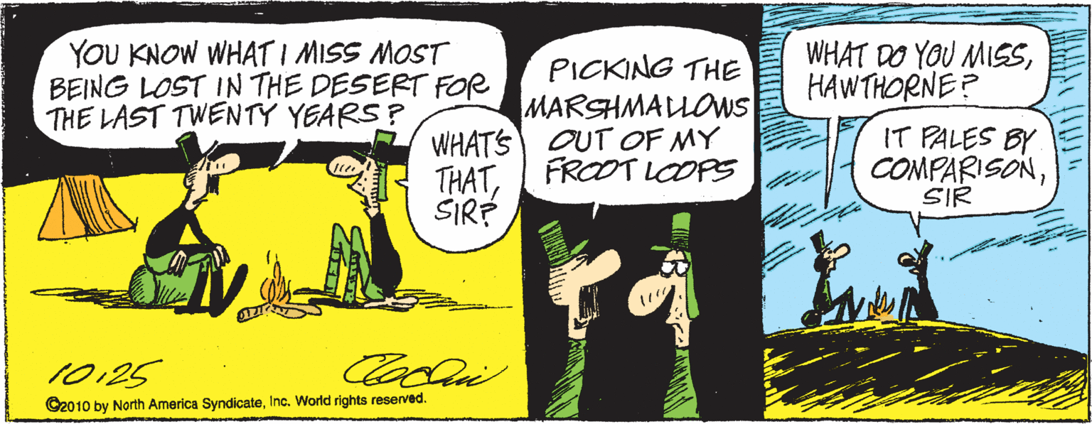Publication OCR: YOU KNOW WHATI MISS MOST BEING LOST IN THE DESERT FOR THE LAST TWENTY YEARS? WHAT DO YOU MISSHAWTHORNE? PICKING THE MARSHMALLOWS WHATS OUT OF MY THATI FROOT LOOPS SIRÉ IT PALES BY COMPARISONSIR 10125 C2010 by North America SyndicateInc. World rights reserved. YOU KNOW WHATI MISS MOST BEING LOST IN THE DESERT FOR THE LAST TWENTY YEARS? WHAT DO YOU MISSHAWTHORNE? PICKING THE MARSHMALLOWS WHATS OUT OF MY THATI FROOT LOOPS SIRÉ IT PALES BY COMPARISONSIR 10125 C2010 by North America SyndicateInc. World rights reserved.