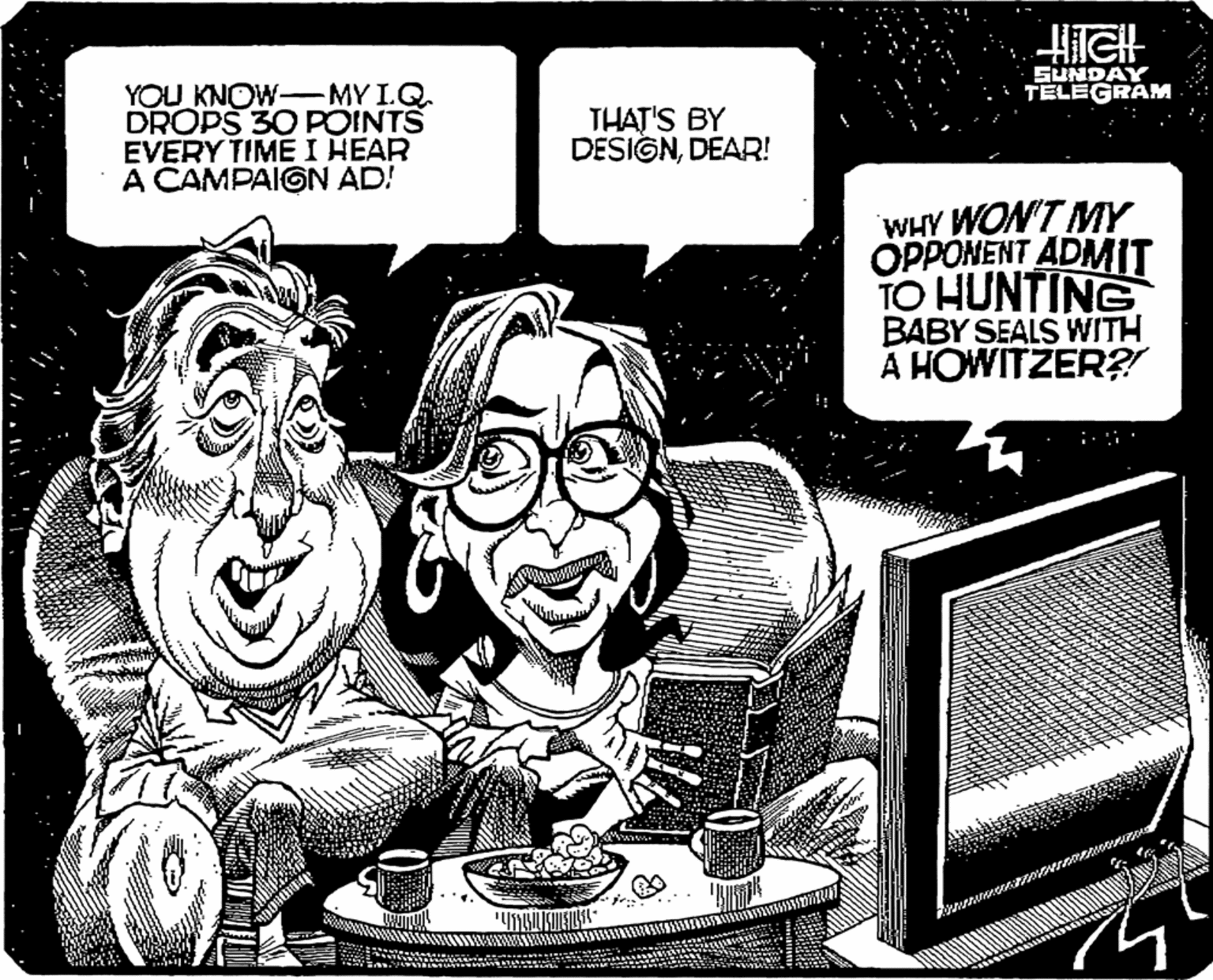 Humour OCR: SUNDAY TELEGRAM YOU KNOW- MY I.Q DROPS 30 POINTS EVERY TIME I HEAR A CAMPAIGN AD! THAT'S BY DESIGNDEAR! WHY WON'T MY OPPONENT ADMIT TO HUNTING BABY SEALS WITH A HOWITZER?! SUNDAY TELEGRAM YOU KNOW- MY I.Q DROPS 30 POINTS EVERY TIME I HEAR A CAMPAIGN AD! THAT'S BY DESIGNDEAR! WHY WON'T MY OPPONENT ADMIT TO HUNTING BABY SEALS WITH A HOWITZER?!
