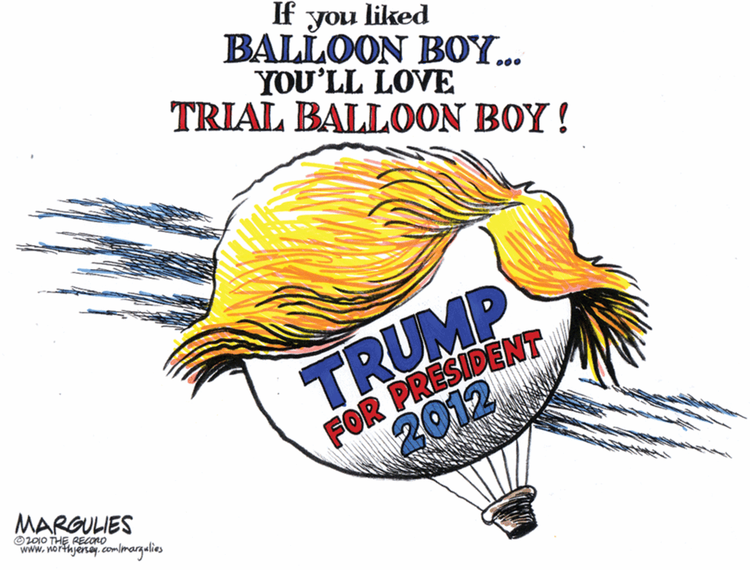 Fish OCR: If you liked BALLOON BOY... YOU'LL LOVE TRIAL BALLOON BOY! TRUMP FOR PRESIDENT 2012 MARGULIES O2010 THE RECONO www.northjersey.commargalies If you liked BALLOON BOY... YOU'LL LOVE TRIAL BALLOON BOY! TRUMP FOR PRESIDENT 2012 MARGULIES O2010 THE RECONO www.northjersey.commargalies