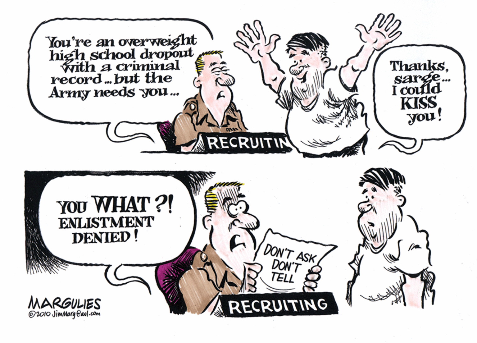 Font OCR: You're an overweight high school dropout with a criminal record. but the Army needs you. Thankssarge. I could KISS you! RECRUITIN YOU WHAT ?! ENLISTMENT DENIED! DON'T ASK DON'T TELL MARGULIES OL010 JimMarg eaol.com RECRUITING You're an overweight high school dropout with a criminal record. but the Army needs you. Thankssarge. I could KISS you! RECRUITIN YOU WHAT ?! ENLISTMENT DENIED! DON'T ASK DON'T TELL MARGULIES OL010 JimMarg eaol.com RECRUITING