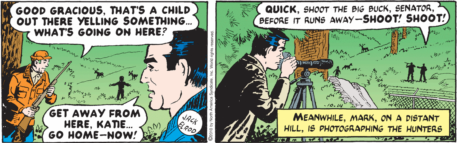 Comics OCR: QUICKBEFORE IT RUNS AWAY-SHOOT! SHOOT! GOOD GRACIOUSTHAT'S A CHILD OUT THERE YELLING SOMETHING... WHAT'S GOING ON HERE? is wil r wwrm. MEANWHILEON A DISTANT HILLIS PHOTOGRAPHING THE HUNTERS GET AWAY FROM HEREKATE.. GO HOME-NOW! JACK ELROD QUICKSHOOT THE BIG BUCKBEFORE IT RUNS AWAY-SHOOT! SHOOT! GOOD GRACIOUSTHAT'S A CHILD OUT THERE YELLING SOMETHING... WHAT'S GOING ON HERE? is wil r wwrm. MEANWHILEON A DISTANT HILLIS PHOTOGRAPHING THE HUNTERS GET AWAY FROM HEREKATE.. GO HOME-NOW! JACK ELROD