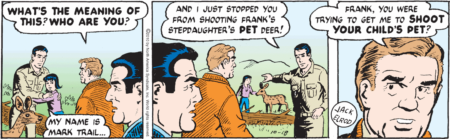 Line OCR: WHAT'S THE MEANING OF THIS? WHO ARE YOU? AND I JUST STOPPED YOU FROM SHOOTING FRANK's STEPDAUGHTER'S PET DEER! FRANKYOU WERE TRYING TO GET ME TO SHOOT YOUR CHILD'S PET? JACK ELROD (MY NAME IS MARK TRAIL.. ???? ??? ?? 10-18 WHAT'S THE MEANING OF THIS? WHO ARE YOU? AND I JUST STOPPED YOU FROM SHOOTING FRANK's STEPDAUGHTER'S PET DEER! FRANKYOU WERE TRYING TO GET ME TO SHOOT YOUR CHILD'S PET? JACK ELROD (MY NAME IS MARK TRAIL.. ???? ??? ?? 10-18