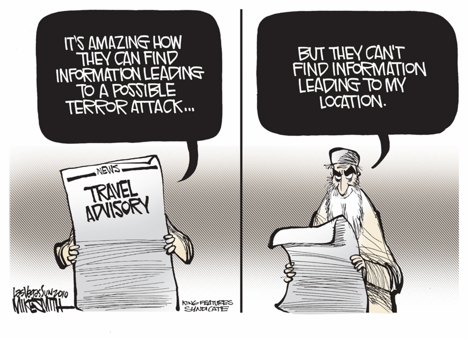 Drawing OCR: IT'S AMAZING HOW THEY CAN FIND INFORMATION LEADING TO A POSSIBLE TERROR ATTACK.. BUT THEY CAN'T FIND INFORMATION LEADING TO MY LOCATION. NEWS TRAVEL ADVISORY KINGFEATURES SHNDCATE IT'S AMAZING HOW THEY CAN FIND INFORMATION LEADING TO A POSSIBLE TERROR ATTACK.. BUT THEY CAN'T FIND INFORMATION LEADING TO MY LOCATION. NEWS TRAVEL ADVISORY KINGFEATURES SHNDCATE