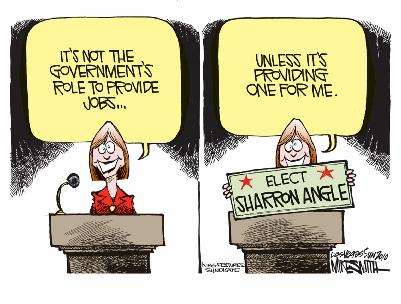 Art OCR: IT'S NOT THE GOVERNMENTS ROLE TO PROVIDE JOBS. UNLESS IT'S PROVIDING ONE FOR ME. * ELECT * SHARRON ANGLE KINGFEATURES SYNDICATE MIESMITA IT'S NOT THE GOVERNMENTS ROLE TO PROVIDE JOBS. UNLESS IT'S PROVIDING ONE FOR ME. * ELECT * SHARRON ANGLE KINGFEATURES SYNDICATE MIESMITA