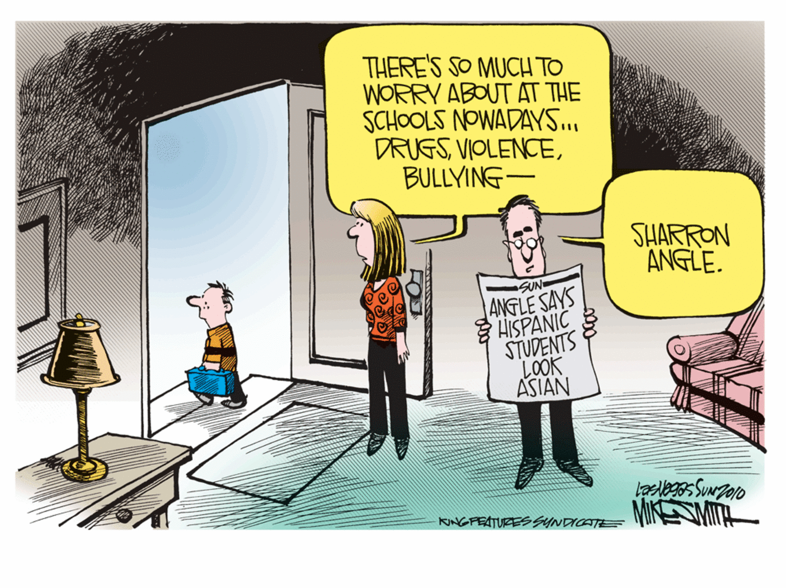 Art OCR: THERE'S SO MUCH TO WORRY ABOUT AT THE SCHOOLS NOWADAYS... DRUFSBULLYING- SHARRON ANGLE. SUN ANGLE SAYS HISPANIC STUDENTS LOOK ASIAN MIK MITA KINGFEATURESSYNDICATE THERE'S SO MUCH TO WORRY ABOUT AT THE SCHOOLS NOWADAYS... DRUFSBULLYING- SHARRON ANGLE. SUN ANGLE SAYS HISPANIC STUDENTS LOOK ASIAN MIK MITA KINGFEATURESSYNDICATE