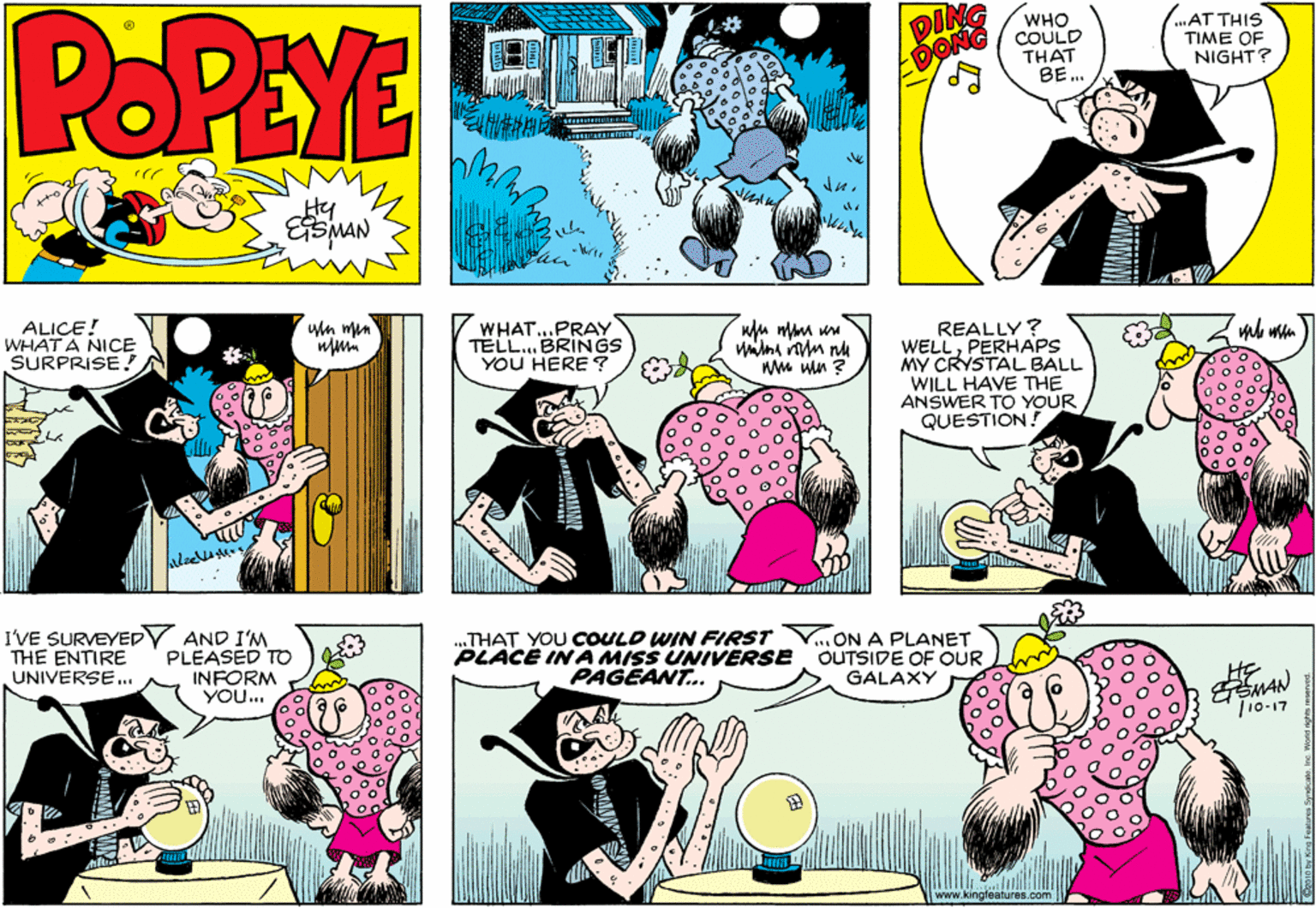 Interaction OCR: POPEYE DING EDONG WHO COULD THAT BE.. AT THIS TIME OF NIGHT? ALICE! WHAT A NICE SURPRISE ! wn mun WHAT...PRAY TELL. BRINGS YOU HERE ? REALLY? WELLPERHAPS MY CRYSTAL BALL WILL HAVE THE ANSWER TO YOUR QUESTION! WM win ? I'VE SURVEYEDY AND I'M PLEASED TO INFORM YOu... ..THAT YOU COULD WIN FIRST PLACE INA MISS UNIVERSE PAGEANT. ...ON A PLANET OUTSIDE OF OUR GALAXY THE ENTIRE UNIVERSE. |10-17 www.kingfe POPEYE DING EDONG WHO COULD THAT BE.. AT THIS TIME OF NIGHT? ALICE! WHAT A NICE SURPRISE ! wn mun WHAT...PRAY TELL. BRINGS YOU HERE ? REALLY? WELLPERHAPS MY CRYSTAL BALL WILL HAVE THE ANSWER TO YOUR QUESTION! WM win ? I'VE SURVEYEDY AND I'M PLEASED TO INFORM YOu... ..THAT YOU COULD WIN FIRST PLACE INA MISS UNIVERSE PAGEANT. ...ON A PLANET OUTSIDE OF OUR GALAXY THE ENTIRE UNIVERSE. |10-17 www.kingfe
