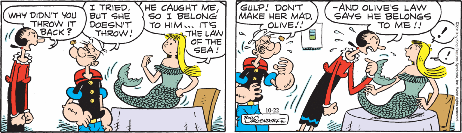 Mammal OCR: I TRIEDBUT SHE DOESN'T THROW! HE CAUGHT MESO I BELONG TO HIM... IT'S THE LAW OF THE SEA ! GULP! DON'T MAKE HER MADOLIVE!! WHY DIDN'T YOU THROW IT BACK ? -AND OLIVE'S LAW SAYS HE BELONGS TO ME !! 10-22 BUohENDORF I TRIEDBUT SHE DOESN'T THROW! HE CAUGHT MESO I BELONG TO HIM... IT'S THE LAW OF THE SEA ! GULP! DON'T MAKE HER MADOLIVE!! WHY DIDN'T YOU THROW IT BACK ? -AND OLIVE'S LAW SAYS HE BELONGS TO ME !! 10-22 BUohENDORF