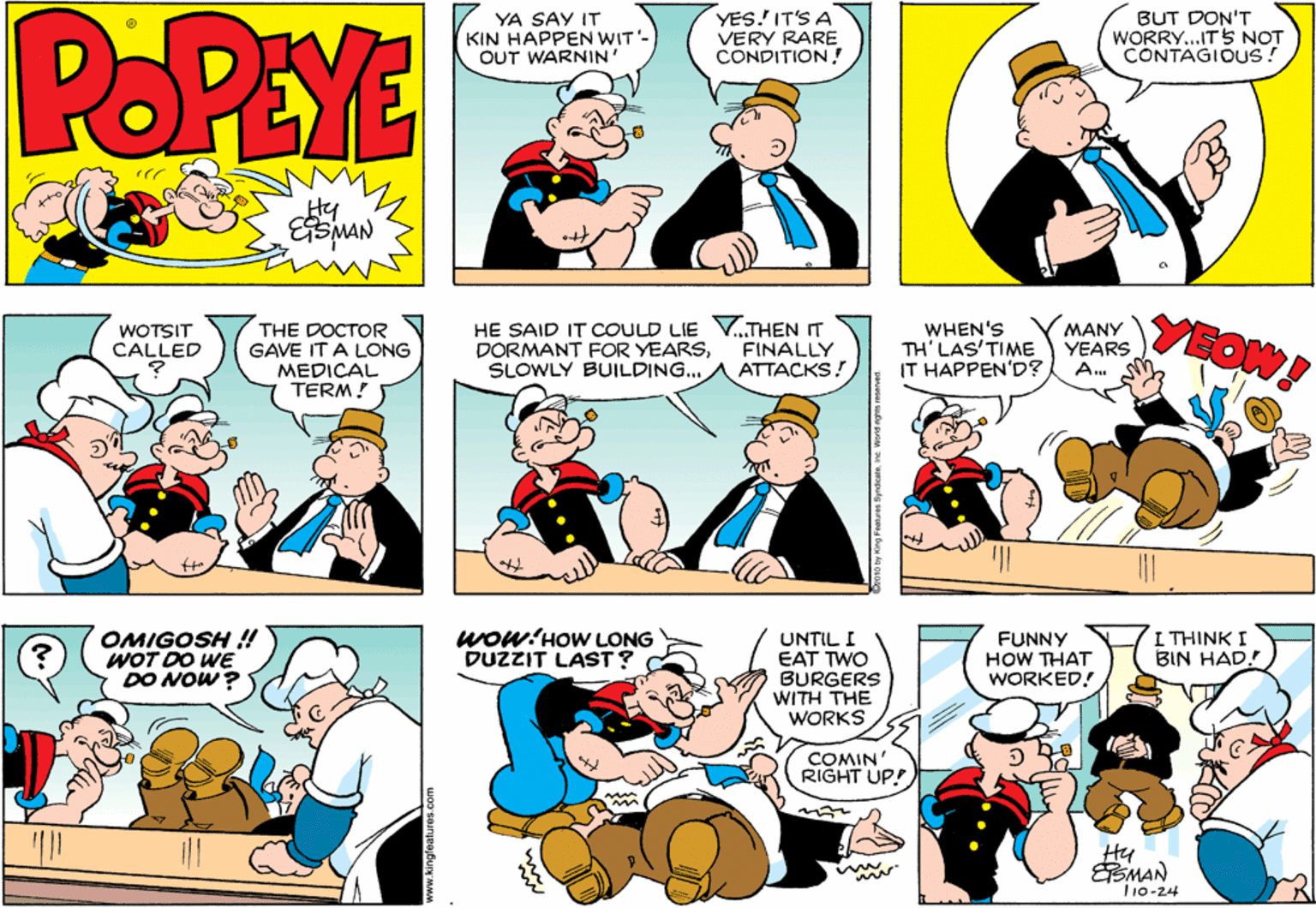 Comic book OCR: POPEYE YA SAY IT KIN HAPPEN WIT'- OUT WARNIN' YES.' IT'S A VERY RARE CONDITION ! BUT DON'T WORRY..ITS NOT CONTAGIOUS! Hy ESMAN THE DOCTOR GAVE IT A LONG MEDICAL TERM! HE SAID IT COULD LIE V..THEN IT DORMANT FOR YEARSSLOWLY BUILDING... WHEN'S TH'LAS'TIME IT HAPPEN'D? MANY YEARS A. YEOW! WOTSIT CALLED FINALLY ATTACKS! OMIGOSH !! WOT DO WE DO NOW? Wow:HOW LONG DUZZIT LAST? UNTIL I EAT TWO BURGERS WITH THE WORKS FUNNY HOW THAT WORKED! I THINK I BIN HAD.! COMIN' RIGHT UP!) SMAN T10-24 k010 By King Foalures ByrdeanoIne Wernd nghis recarved. POPEYE YA SAY IT KIN HAPPEN WIT'- OUT WARNIN' YES.' IT'S A VERY RARE CONDITION ! BUT DON'T WORRY..ITS NOT CONTAGIOUS! Hy ESMAN THE DOCTOR GAVE IT A LONG MEDICAL TERM! HE SAID IT COULD LIE V..THEN IT DORMANT FOR YEARSSLOWLY BUILDING... WHEN'S TH'LAS'TIME IT HAPPEN'D? MANY YEARS A. YEOW! WOTSIT CALLED FINALLY ATTACKS! OMIGOSH !! WOT DO WE DO NOW? Wow:HOW LONG DUZZIT LAST? UNTIL I EAT TWO BURGERS WITH THE WORKS FUNNY HOW THAT WORKED! I THINK I BIN HAD.! COMIN' RIGHT UP!) SMAN T10-24 k010 By King Foalures ByrdeanoIne Wernd nghis recarved.