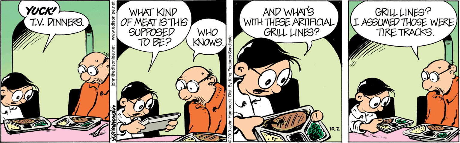 Mammal OCR: YUCK! T.V. DINNERS. WHAT KIND OF MEAT IS THIS SUPPOSED TO BE? AND WHAT'S WITH THESE ARNFICIALGRILL LINES? GRILL LINES? I ASSUMED THOSE WERE TIRE TRACKS. WHO KNOWS. 10.2 john@edisonlee. n Hambrock Dist. By King Features Syndicate YUCK! T.V. DINNERS. WHAT KIND OF MEAT IS THIS SUPPOSED TO BE? AND WHAT'S WITH THESE ARNFICIALGRILL LINES? GRILL LINES? I ASSUMED THOSE WERE TIRE TRACKS. WHO KNOWS. 10.2 john@edisonlee. n Hambrock Dist. By King Features Syndicate