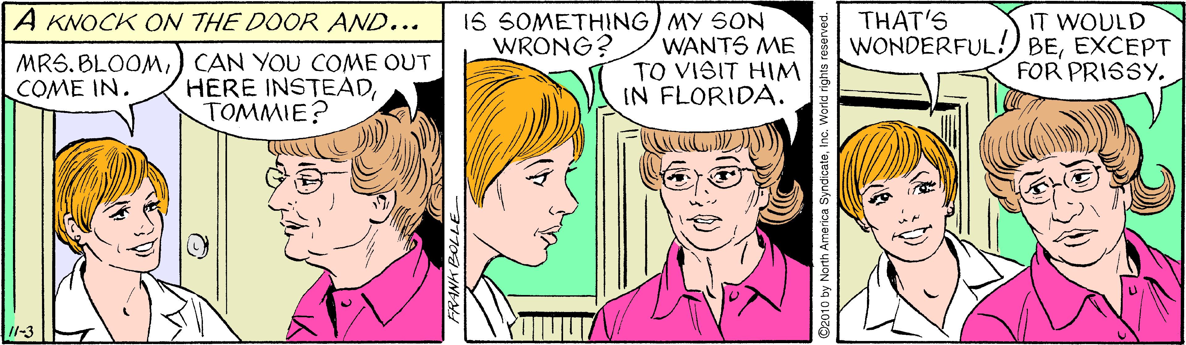 Happy OCR: IS SOMETHING) MY SON WANTS ME TO VISIT HIM IN FLORIDA. THAT'S WONDERFUL A KNOCK ON THE DOOR AND... IT WOULD BEEXCEPT FOR PRISSY. WRONG? MRS. BLOOM) CAN YOU COME OUT HERE INSTEADTOMMIE? COME IN. 11-3 D2010 by North America SyndicateInc. World rights rese IS SOMETHING) MY SON WANTS ME TO VISIT HIM IN FLORIDA. THAT'S WONDERFUL A KNOCK ON THE DOOR AND... IT WOULD BEEXCEPT FOR PRISSY. WRONG? MRS. BLOOM) CAN YOU COME OUT HERE INSTEADTOMMIE? COME IN. 11-3 D2010 by North America SyndicateInc. World rights rese