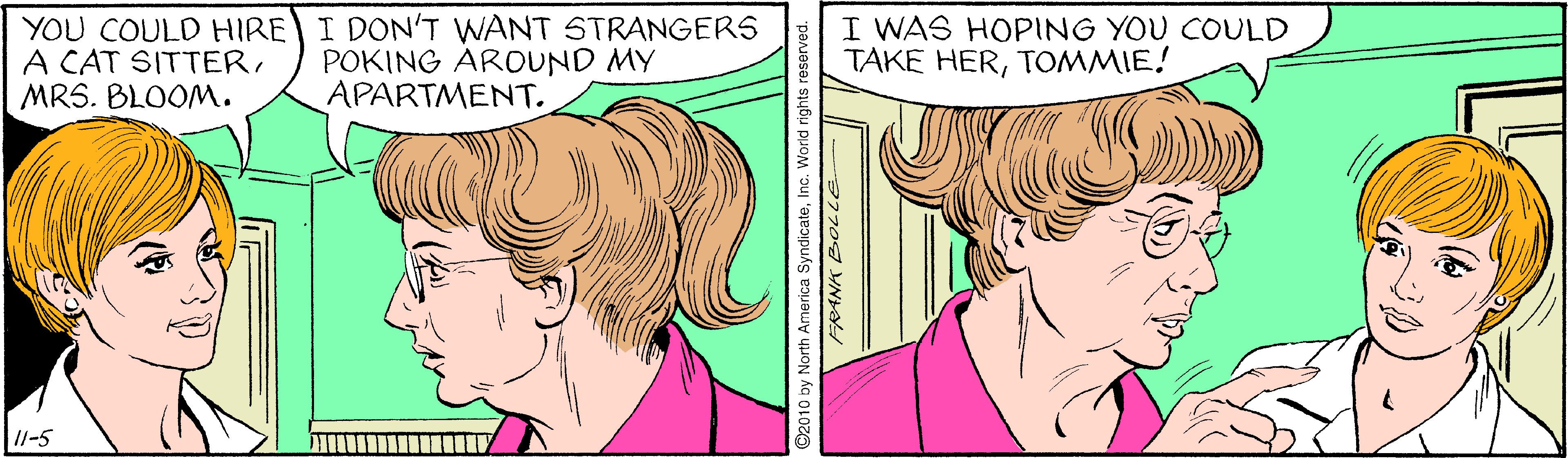Cartoon OCR: YOU COULD HIRE I DON'T WANT STRANGERS A CAT SITTERMRS. BLOOM. POKING ÁROUND MY APARTMENT. I WAS HOPING YOU COULD TAKE HERTOMMIE! I1-5 ©2010 by North America SyndicateInc. V World rights reserved. YOU COULD HIRE I DON'T WANT STRANGERS A CAT SITTERMRS. BLOOM. POKING ÁROUND MY APARTMENT. I WAS HOPING YOU COULD TAKE HERTOMMIE! I1-5 ©2010 by North America SyndicateInc. V World rights reserved.