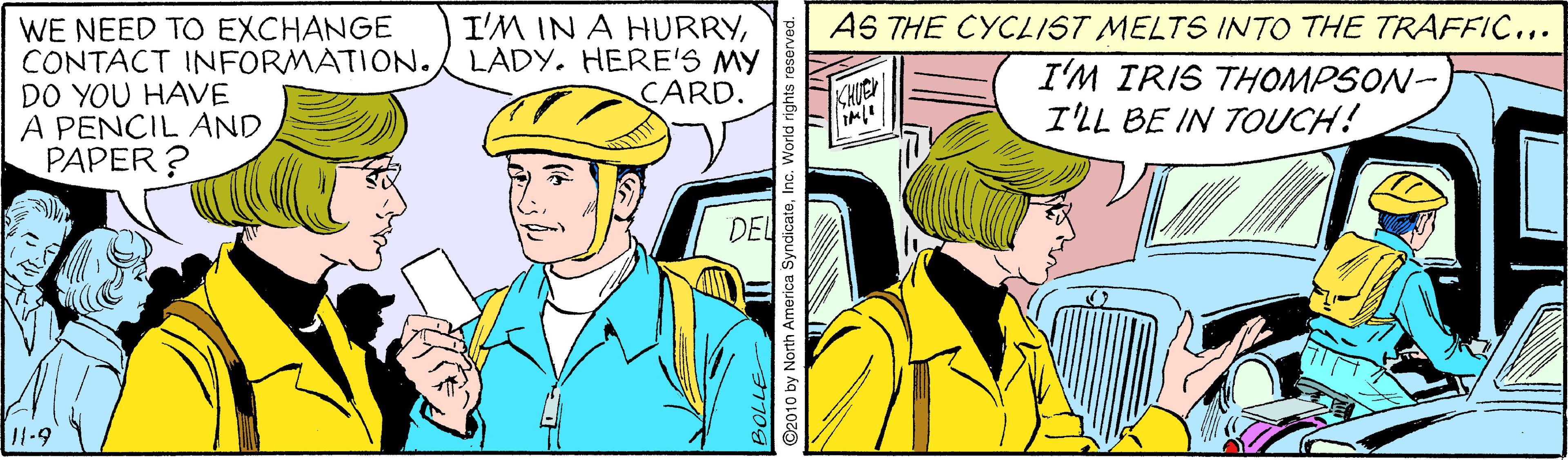 Parallel OCR: WE NEED TO EXCHANGE CONTACT INFORMÀTION. DO YOU HAVE A PENCIL AND PAPER? I'M IN A HURRYLADY. HERE'S MY CARD. AS THE CYCLIST MELTS INTO THE TRAFFIC... I'M IRIS THOMPSON- I'LL BE IN TOUCH! HUCH DEL 2010 by North America SyndicateInc. World righ WE NEED TO EXCHANGE CONTACT INFORMÀTION. DO YOU HAVE A PENCIL AND PAPER? I'M IN A HURRYLADY. HERE'S MY CARD. AS THE CYCLIST MELTS INTO THE TRAFFIC... I'M IRIS THOMPSON- I'LL BE IN TOUCH! HUCH DEL 2010 by North America SyndicateInc. World righ