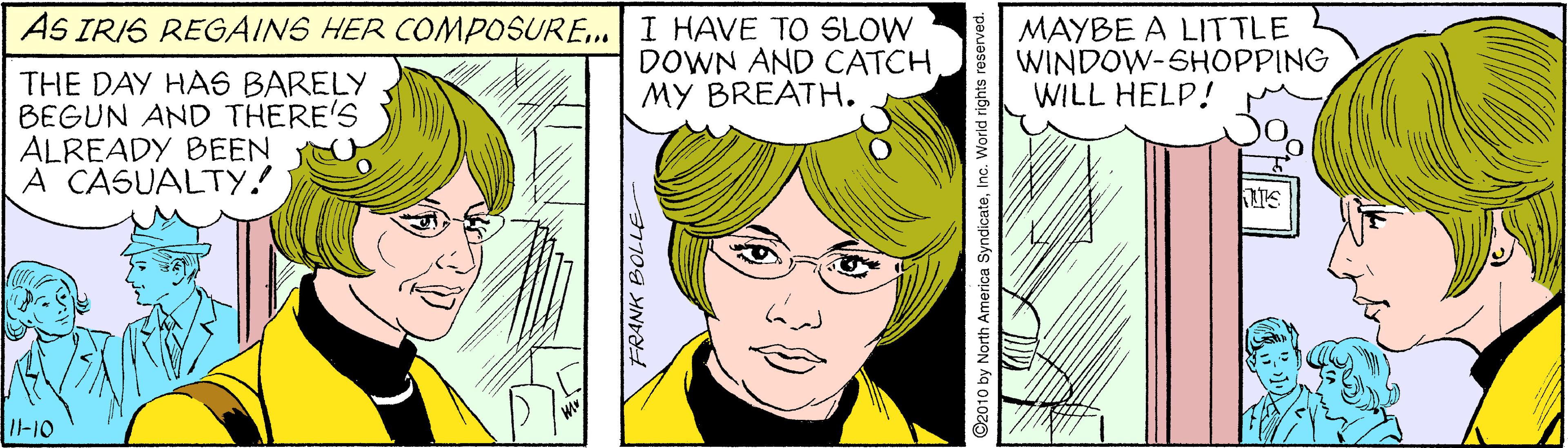 White OCR: AS IRIS REGAINS HER COMPOSURE.| I HAVE TO SLOW DOWN AND CATCH MY BREATH. MAYBE A LITTLE WINDOW-SHOPPING WILL HELP! THE DAY HAS BARELY BEGUN AND THERE'S ALREADY BEEN A CASUALTY! I-10 FRANK BOLLE ©2010 by North America SyndicateInc. World rights reserved. AS IRIS REGAINS HER COMPOSURE.| I HAVE TO SLOW DOWN AND CATCH MY BREATH. MAYBE A LITTLE WINDOW-SHOPPING WILL HELP! THE DAY HAS BARELY BEGUN AND THERE'S ALREADY BEEN A CASUALTY! I-10 FRANK BOLLE ©2010 by North America SyndicateInc. World rights reserved.