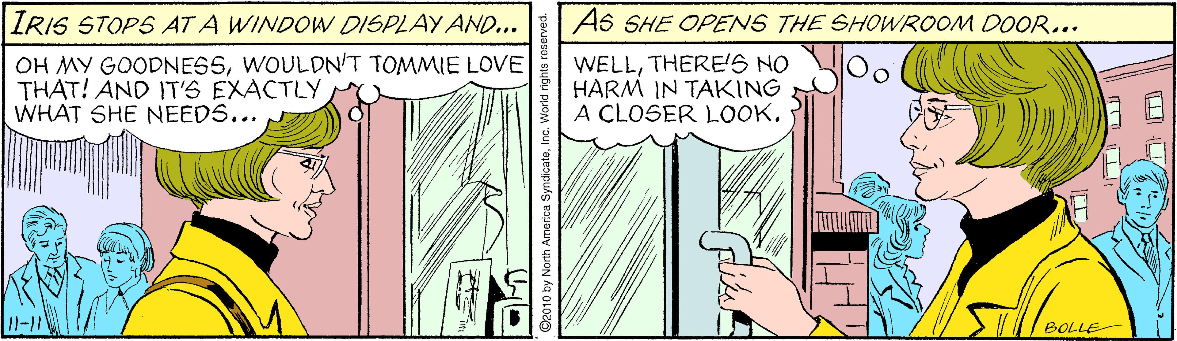 Illustration OCR: IRIS STOPS AT A WINDOW DISPLAY AND... As SHE OPENS THE SHOWROOM DOOR... OH MY GOODNESSWOULDN'T TOMMIE LOVE THAT! AND IT'S EXACTLY WHAT SHE NEEDS... WELLTHERE'S NO HARM IN TAKING A CLOSER LOOK. I1-11 BOLLE 92010 by North America SyndicateIn IRIS STOPS AT A WINDOW DISPLAY AND... As SHE OPENS THE SHOWROOM DOOR... OH MY GOODNESSWOULDN'T TOMMIE LOVE THAT! AND IT'S EXACTLY WHAT SHE NEEDS... WELLTHERE'S NO HARM IN TAKING A CLOSER LOOK. I1-11 BOLLE 92010 by North America Syndicate