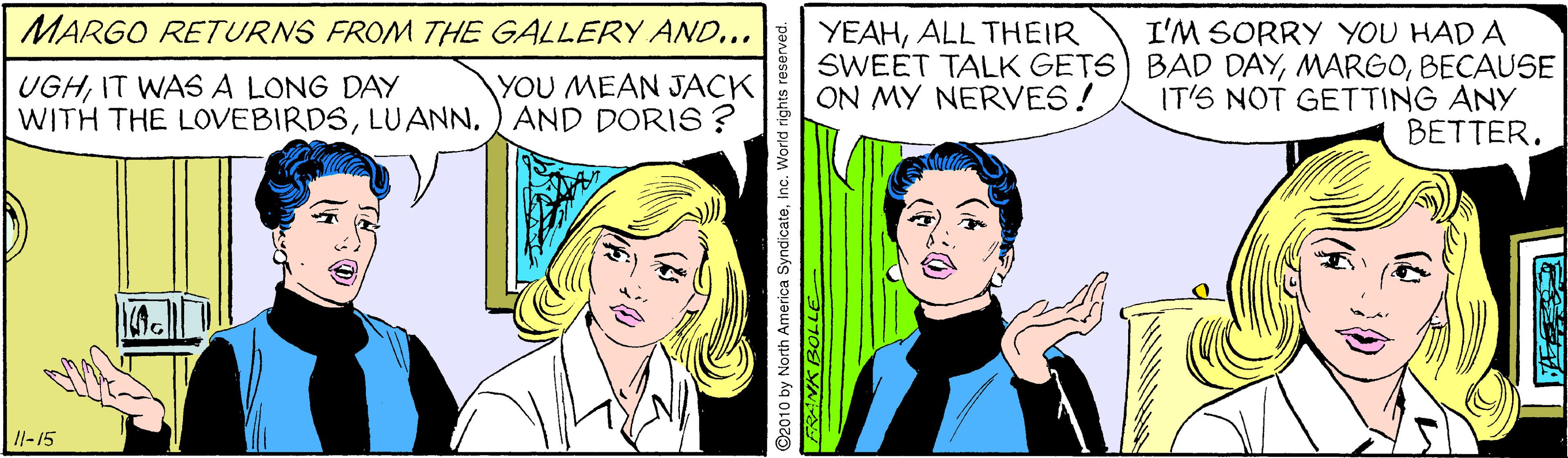 Comic book OCR: MARGO RETURNS FROM THE GALLERY AND... I'M SORRY YOU HAD A SWEET TALK GETS) BAD DAYBECAUSE IT'S NOT GETTING ANY BETTER. YEAHALL THEIR UGHIT WASA LONG DAY WITH THE LOVEBIRDSAND DORIS ? YOU MEAN JACK ON MY NERVES! /l-15 MARGO RETURNS FROM THE GALLERY AND... I'M SORRY YOU HAD A SWEET TALK GETS) BAD DAYBECAUSE IT'S NOT GETTING ANY BETTER. YEAHALL THEIR UGHIT WASA LONG DAY WITH THE LOVEBIRDSAND DORIS ? YOU MEAN JACK ON MY NERVES! /l-15