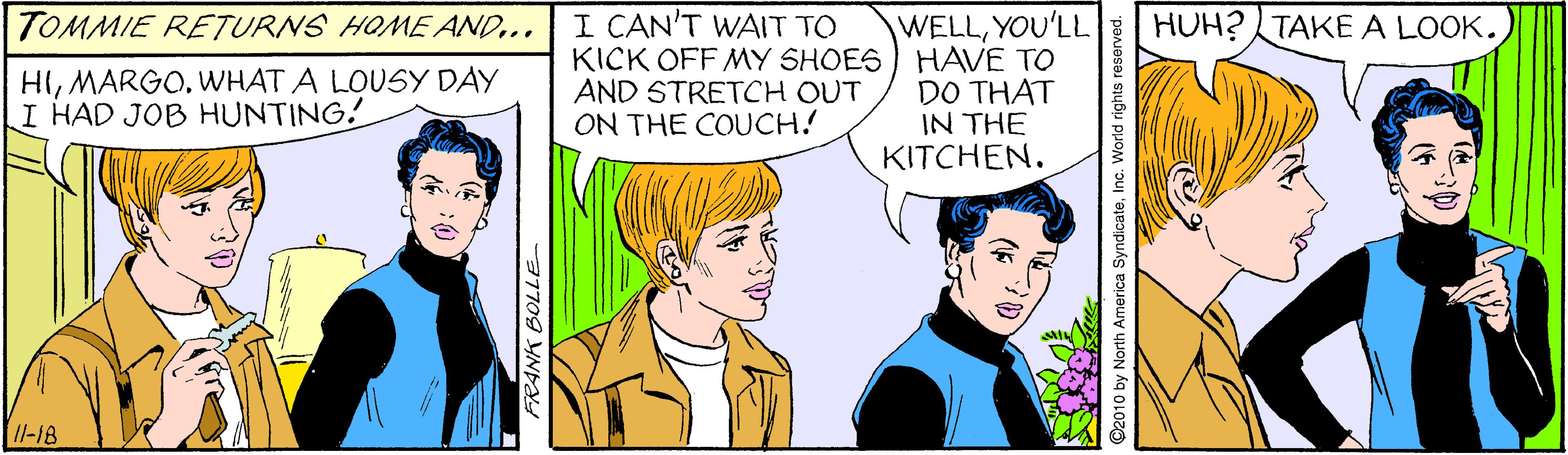 Mammal OCR: TOMMIE RETURNS HOME AND... I CAN'T WAIT TO HUH? TAKEA LOOK. WELLYOU'LL KICK OFF MY SHOES) HAVE TO DO THAT IN THE KITCHEN. HIWHAT A LOUSY DAY I HAD JOB HUNTING. AND STRETCH OUT ON THE COUCH! Il-18 37709 YNEY O2010 by North America SyndicateInc. World righ TOMMIE RETURNS HOME AND... I CAN'T WAIT TO HUH? TAKEA LOOK. WELLYOU'LL KICK OFF MY SHOES) HAVE TO DO THAT IN THE KITCHEN. HIWHAT A LOUSY DAY I HAD JOB HUNTING. AND STRETCH OUT ON THE COUCH! Il-18 37709 YNEY O2010 by North America SyndicateInc. World righ