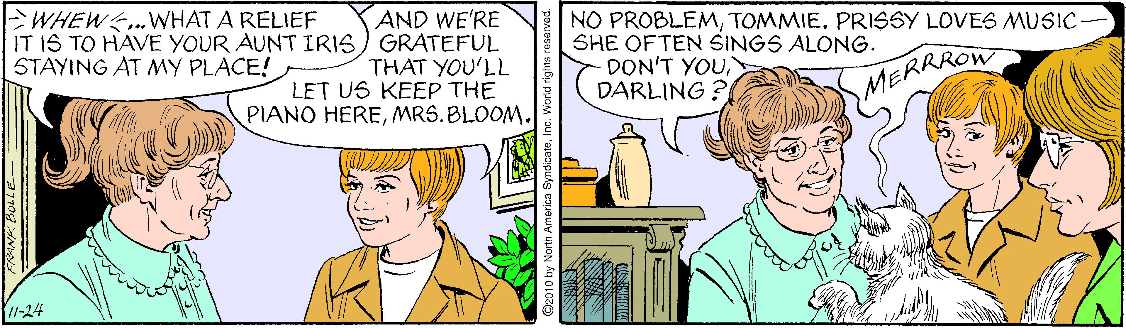 Comic book OCR: WHEW.WHAT A RELIEF IT IS TO HAVE YOUR AUNT IRIS) GRATEFUL STAYING AT MY PLACE! AND WE'RE THAT YOU'LL LET US KEEP THE PIANO HEREMRS. BLOOM. NO PROBLEMTOMMIE. PRISSY LOVE6 MUSIC SHE OFTEN SINGS ALONG. DON'T YOUDARLING ? MERRROW 11-24 by North America SyndicateInc. World rights WHEW.WHAT A RELIEF IT IS TO HAVE YOUR AUNT IRIS) GRATEFUL STAYING AT MY PLACE! AND WE'RE THAT YOU'LL LET US KEEP THE PIANO HEREMRS. BLOOM. NO PROBLEMTOMMIE. PRISSY LOVE6 MUSIC SHE OFTEN SINGS ALONG. DON'T YOUDARLING ? MERRROW 11-24 by North America SyndicateInc. World rights