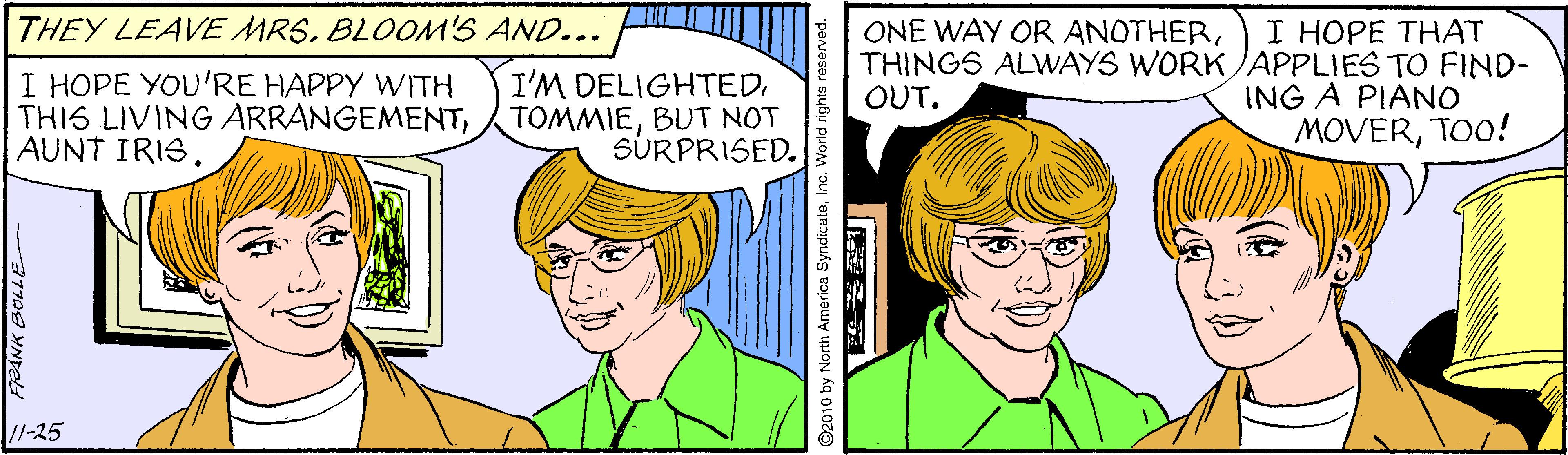 Organism OCR: THEY LEAVE MRS. BLOOM'S AND... I HOPE THAT THINGS ALWAYS WORK JAPPLIES TO FIND- ING A PIANO MOVERTOO! ONE WAY OR ANOTHERI HOPE YOU'RE HAPPY WITH THIS LIVING ÁRRÁNGEMENTAUNT IRIS. I'M DELIGHTED. TOMMIEBUT NOT SURPRISED. OUT. /-25 2010 by North America SyndicateInc. THEY LEAVE MRS. BLOOM'S AND... I HOPE THAT THINGS ALWAYS WORK JAPPLIES TO FIND- ING A PIANO MOVERTOO! ONE WAY OR ANOTHERI HOPE YOU'RE HAPPY WITH THIS LIVING ÁRRÁNGEMENTAUNT IRIS. I'M DELIGHTED. TOMMIEBUT NOT SURPRISED. OUT. /-25 2010 by North America Syndicate