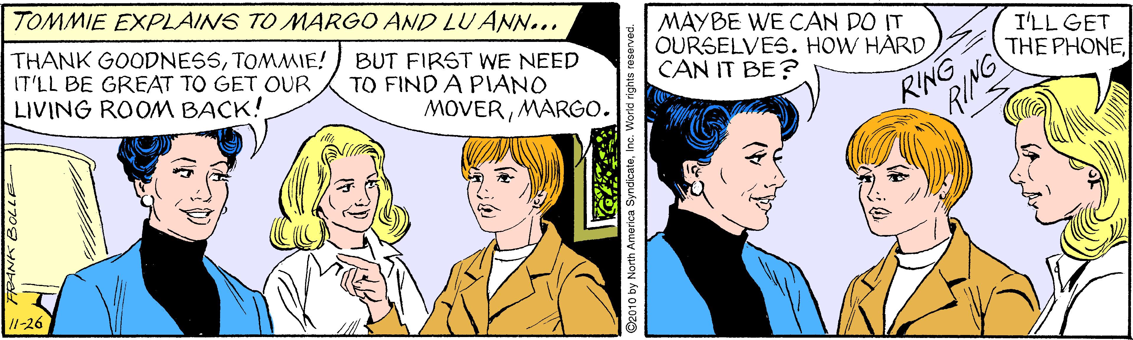 Comic book OCR: TOMMIE EXPLAINS TO MARGO AND LU ANN... THANK GOODNESSTOMMIE! BUT FIRST WE NEED IT'LL BE GREAT TO GET OUR LIVING ROOM BACK! MÁYBE WE CAN DO IT OURSELVES. HOW HARDCAN IT BE? I'LL GET THE PHONETO FIND A PIANO MOVERMARGO. RING /1-26 FOANK BOLLE 2010 by North America SyndicateInc. World rights resen TOMMIE EXPLAINS TO MARGO AND LU ANN... THANK GOODNESSTOMMIE! BUT FIRST WE NEED IT'LL BE GREAT TO GET OUR LIVING ROOM BACK! MÁYBE WE CAN DO IT OURSELVES. HOW HARDCAN IT BE? I'LL GET THE PHONETO FIND A PIANO MOVERMARGO. RING /1-26 FOANK BOLLE 2010 by North America SyndicateInc. World rights resen