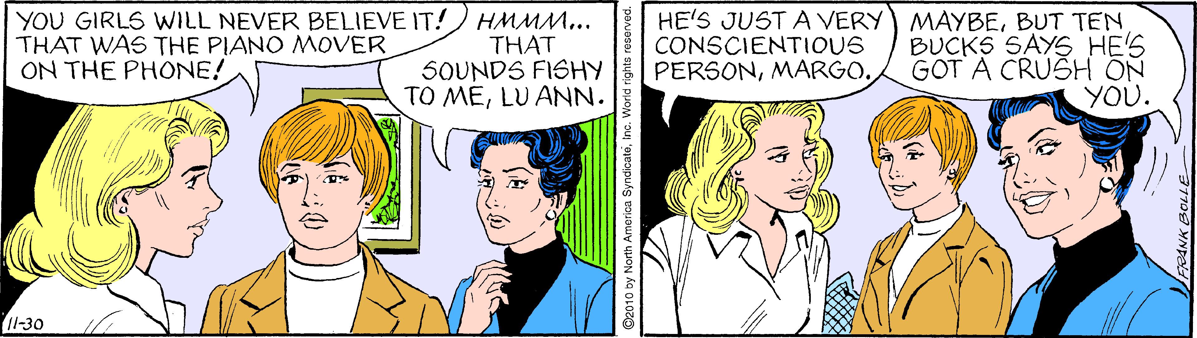 Font OCR: YOU GIRLS WILL NEVER BELIEVE IT! HMMM... THAT SOUNDS FISHY TO MELU ANN. HE'S JUST A VERY) MAYBEBUT TEN BUCKS SAYS HE'S GOT A CRUSH ON YOU. THAT WAS THE PIANO MOVER ON THE PHONE! CONSCIENTIOUS PERSONMARGO. 11-30 by North America SyndicatoInc. Wor YOU GIRLS WILL NEVER BELIEVE IT! HMMM... THAT SOUNDS FISHY TO MELU ANN. HE'S JUST A VERY) MAYBEBUT TEN BUCKS SAYS HE'S GOT A CRUSH ON YOU. THAT WAS THE PIANO MOVER ON THE PHONE! CONSCIENTIOUS PERSONMARGO. 11-30 by North America SyndicatoInc. Wor