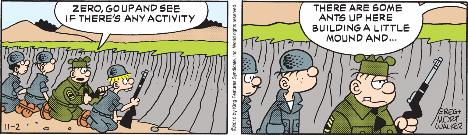 Animated cartoon OCR: ZEROGOUPAND SEE IF THERE'S ANY ACTIVITY THERE ARE SOME ANTS UP HERE BUILDING A LITTLE MOUND AND... GBEGH MORT WALKER 11-2 ©2010 by King Features SyndicateInc. World rights reserved. ZEROGOUPAND SEE IF THERE'S ANY ACTIVITY THERE ARE SOME ANTS UP HERE BUILDING A LITTLE MOUND AND... GBEGH MORT WALKER 11-2 ©2010 by King Features SyndicateInc. World rights reserved.